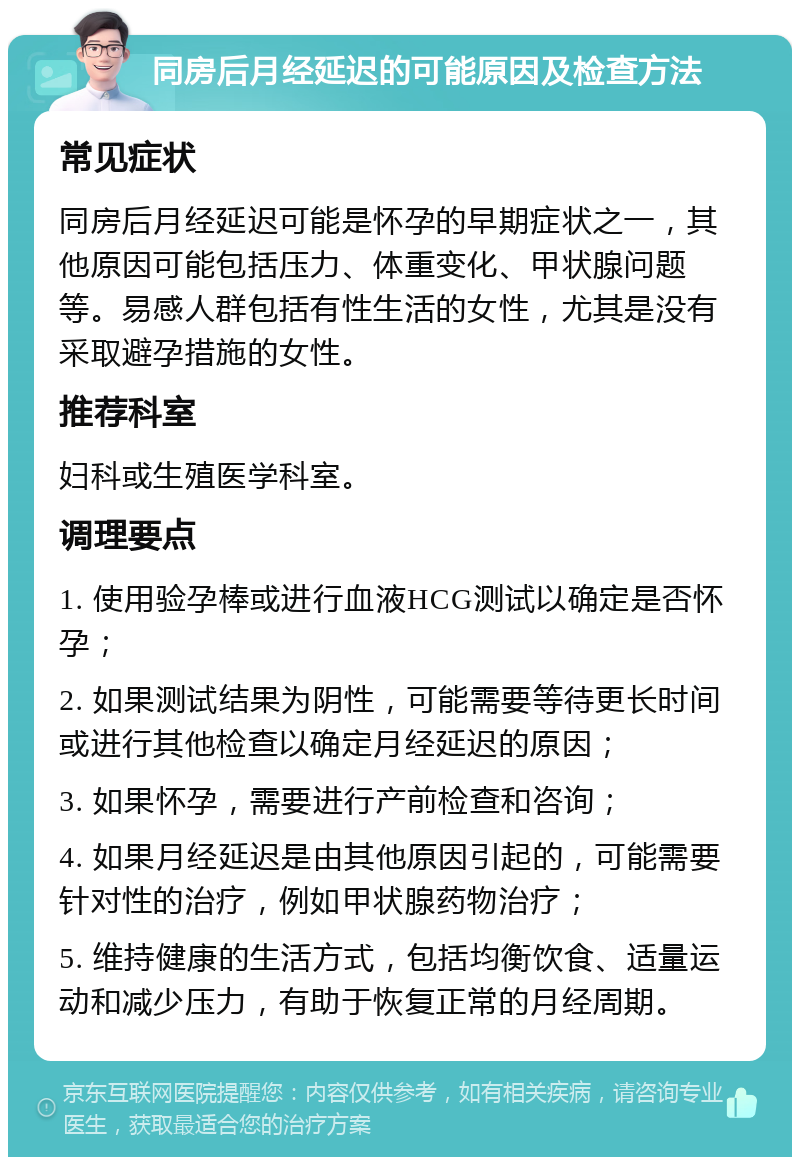 同房后月经延迟的可能原因及检查方法 常见症状 同房后月经延迟可能是怀孕的早期症状之一，其他原因可能包括压力、体重变化、甲状腺问题等。易感人群包括有性生活的女性，尤其是没有采取避孕措施的女性。 推荐科室 妇科或生殖医学科室。 调理要点 1. 使用验孕棒或进行血液HCG测试以确定是否怀孕； 2. 如果测试结果为阴性，可能需要等待更长时间或进行其他检查以确定月经延迟的原因； 3. 如果怀孕，需要进行产前检查和咨询； 4. 如果月经延迟是由其他原因引起的，可能需要针对性的治疗，例如甲状腺药物治疗； 5. 维持健康的生活方式，包括均衡饮食、适量运动和减少压力，有助于恢复正常的月经周期。