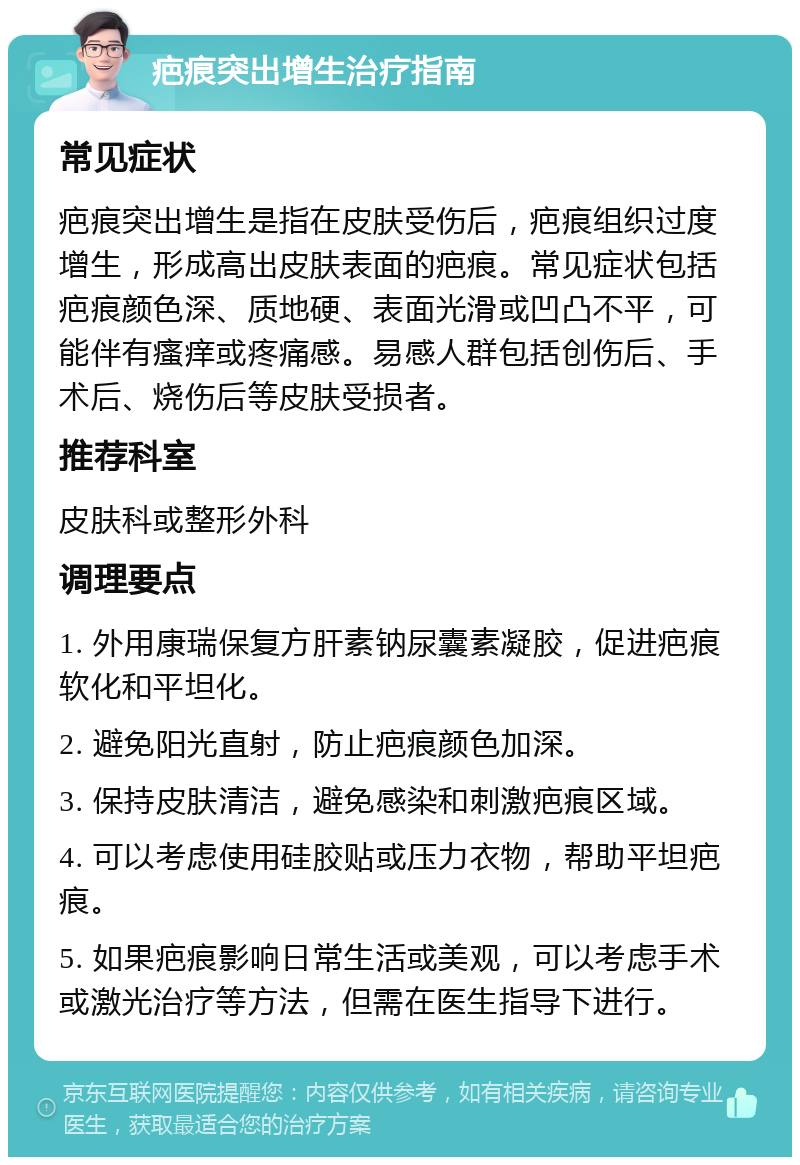 疤痕突出增生治疗指南 常见症状 疤痕突出增生是指在皮肤受伤后，疤痕组织过度增生，形成高出皮肤表面的疤痕。常见症状包括疤痕颜色深、质地硬、表面光滑或凹凸不平，可能伴有瘙痒或疼痛感。易感人群包括创伤后、手术后、烧伤后等皮肤受损者。 推荐科室 皮肤科或整形外科 调理要点 1. 外用康瑞保复方肝素钠尿囊素凝胶，促进疤痕软化和平坦化。 2. 避免阳光直射，防止疤痕颜色加深。 3. 保持皮肤清洁，避免感染和刺激疤痕区域。 4. 可以考虑使用硅胶贴或压力衣物，帮助平坦疤痕。 5. 如果疤痕影响日常生活或美观，可以考虑手术或激光治疗等方法，但需在医生指导下进行。