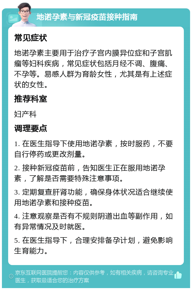 地诺孕素与新冠疫苗接种指南 常见症状 地诺孕素主要用于治疗子宫内膜异位症和子宫肌瘤等妇科疾病，常见症状包括月经不调、腹痛、不孕等。易感人群为育龄女性，尤其是有上述症状的女性。 推荐科室 妇产科 调理要点 1. 在医生指导下使用地诺孕素，按时服药，不要自行停药或更改剂量。 2. 接种新冠疫苗前，告知医生正在服用地诺孕素，了解是否需要特殊注意事项。 3. 定期复查肝肾功能，确保身体状况适合继续使用地诺孕素和接种疫苗。 4. 注意观察是否有不规则阴道出血等副作用，如有异常情况及时就医。 5. 在医生指导下，合理安排备孕计划，避免影响生育能力。