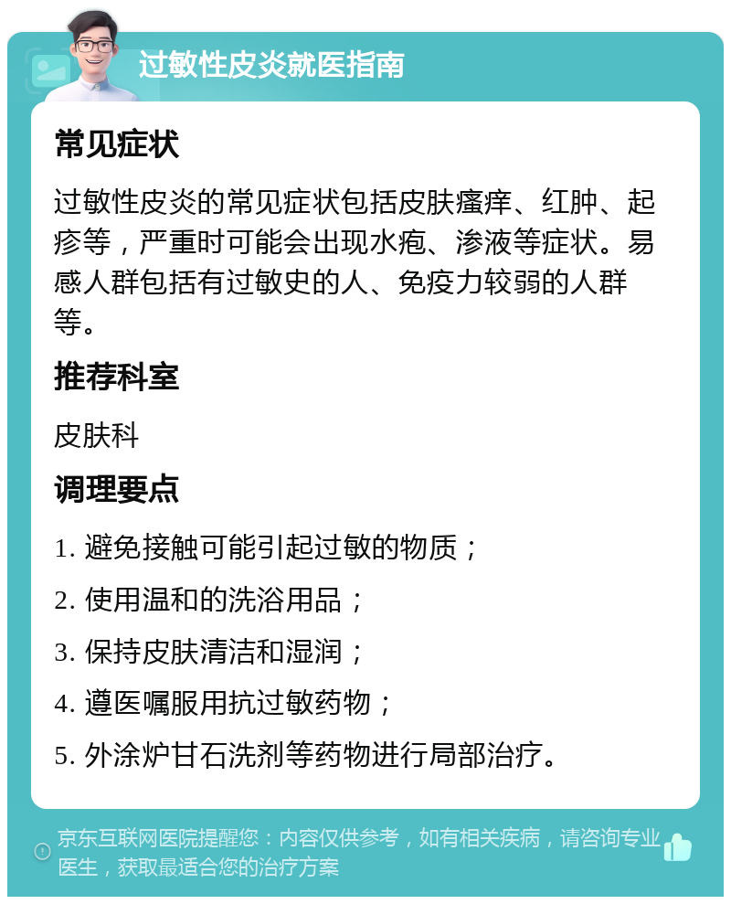 过敏性皮炎就医指南 常见症状 过敏性皮炎的常见症状包括皮肤瘙痒、红肿、起疹等，严重时可能会出现水疱、渗液等症状。易感人群包括有过敏史的人、免疫力较弱的人群等。 推荐科室 皮肤科 调理要点 1. 避免接触可能引起过敏的物质； 2. 使用温和的洗浴用品； 3. 保持皮肤清洁和湿润； 4. 遵医嘱服用抗过敏药物； 5. 外涂炉甘石洗剂等药物进行局部治疗。