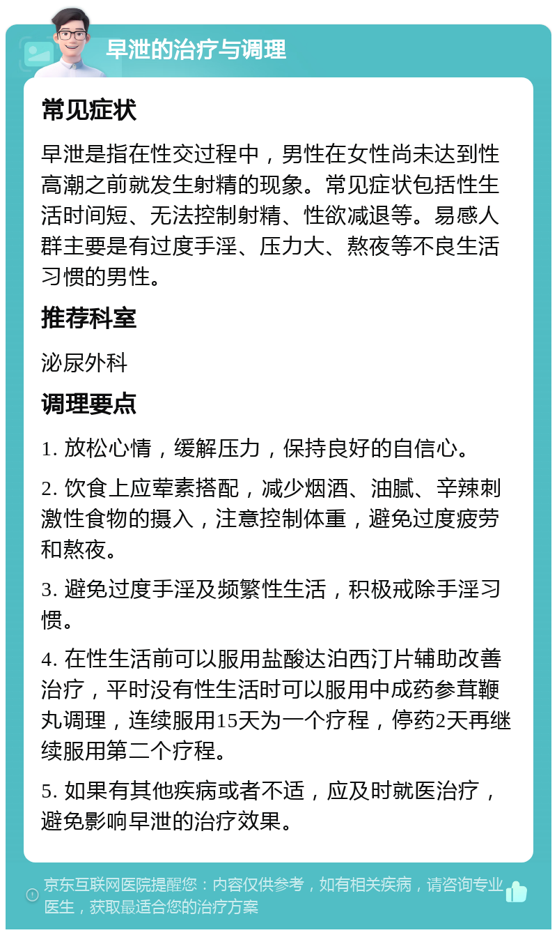 早泄的治疗与调理 常见症状 早泄是指在性交过程中，男性在女性尚未达到性高潮之前就发生射精的现象。常见症状包括性生活时间短、无法控制射精、性欲减退等。易感人群主要是有过度手淫、压力大、熬夜等不良生活习惯的男性。 推荐科室 泌尿外科 调理要点 1. 放松心情，缓解压力，保持良好的自信心。 2. 饮食上应荤素搭配，减少烟酒、油腻、辛辣刺激性食物的摄入，注意控制体重，避免过度疲劳和熬夜。 3. 避免过度手淫及频繁性生活，积极戒除手淫习惯。 4. 在性生活前可以服用盐酸达泊西汀片辅助改善治疗，平时没有性生活时可以服用中成药参茸鞭丸调理，连续服用15天为一个疗程，停药2天再继续服用第二个疗程。 5. 如果有其他疾病或者不适，应及时就医治疗，避免影响早泄的治疗效果。