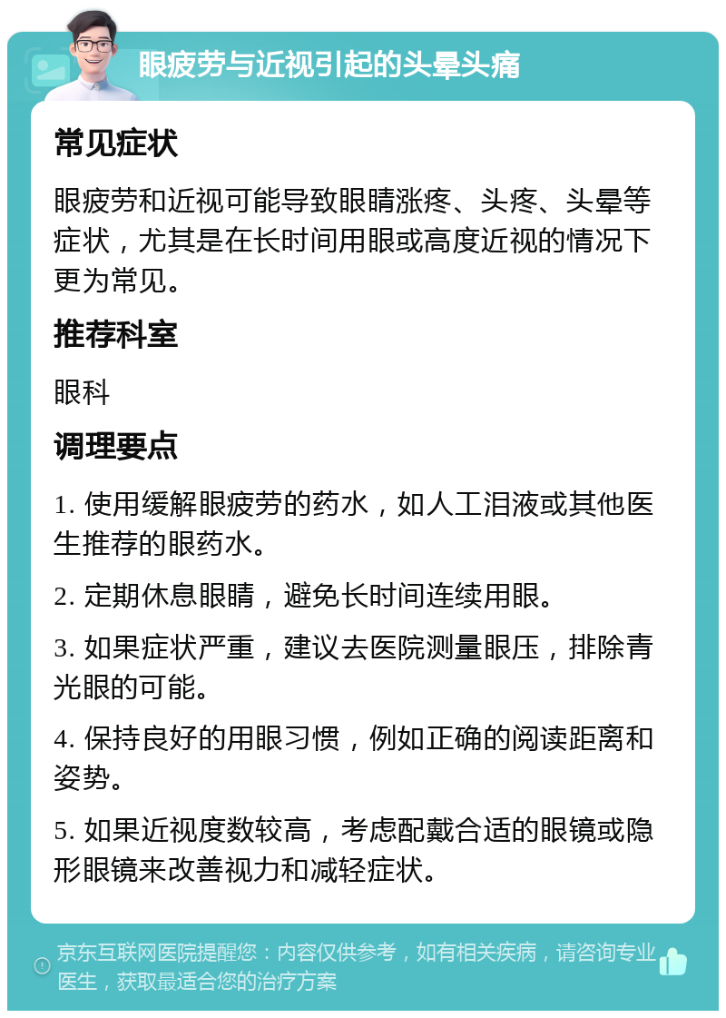 眼疲劳与近视引起的头晕头痛 常见症状 眼疲劳和近视可能导致眼睛涨疼、头疼、头晕等症状，尤其是在长时间用眼或高度近视的情况下更为常见。 推荐科室 眼科 调理要点 1. 使用缓解眼疲劳的药水，如人工泪液或其他医生推荐的眼药水。 2. 定期休息眼睛，避免长时间连续用眼。 3. 如果症状严重，建议去医院测量眼压，排除青光眼的可能。 4. 保持良好的用眼习惯，例如正确的阅读距离和姿势。 5. 如果近视度数较高，考虑配戴合适的眼镜或隐形眼镜来改善视力和减轻症状。