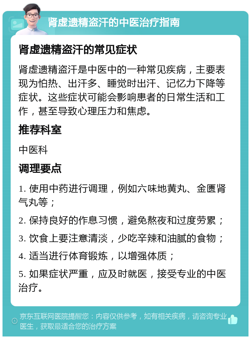 肾虚遗精盗汗的中医治疗指南 肾虚遗精盗汗的常见症状 肾虚遗精盗汗是中医中的一种常见疾病，主要表现为怕热、出汗多、睡觉时出汗、记忆力下降等症状。这些症状可能会影响患者的日常生活和工作，甚至导致心理压力和焦虑。 推荐科室 中医科 调理要点 1. 使用中药进行调理，例如六味地黄丸、金匮肾气丸等； 2. 保持良好的作息习惯，避免熬夜和过度劳累； 3. 饮食上要注意清淡，少吃辛辣和油腻的食物； 4. 适当进行体育锻炼，以增强体质； 5. 如果症状严重，应及时就医，接受专业的中医治疗。