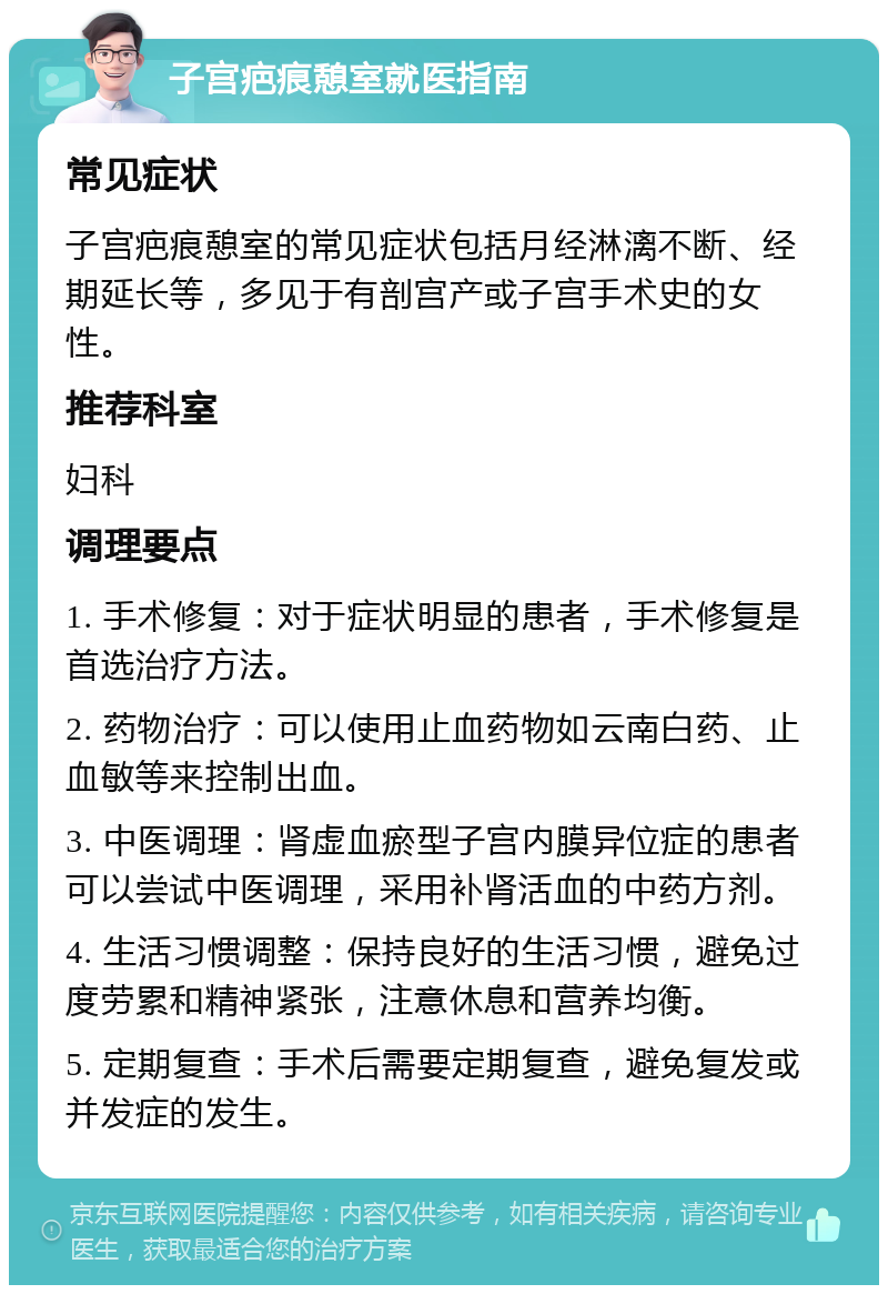 子宫疤痕憩室就医指南 常见症状 子宫疤痕憩室的常见症状包括月经淋漓不断、经期延长等，多见于有剖宫产或子宫手术史的女性。 推荐科室 妇科 调理要点 1. 手术修复：对于症状明显的患者，手术修复是首选治疗方法。 2. 药物治疗：可以使用止血药物如云南白药、止血敏等来控制出血。 3. 中医调理：肾虚血瘀型子宫内膜异位症的患者可以尝试中医调理，采用补肾活血的中药方剂。 4. 生活习惯调整：保持良好的生活习惯，避免过度劳累和精神紧张，注意休息和营养均衡。 5. 定期复查：手术后需要定期复查，避免复发或并发症的发生。