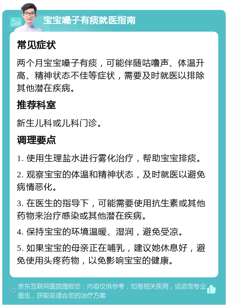 宝宝嗓子有痰就医指南 常见症状 两个月宝宝嗓子有痰，可能伴随咕噜声、体温升高、精神状态不佳等症状，需要及时就医以排除其他潜在疾病。 推荐科室 新生儿科或儿科门诊。 调理要点 1. 使用生理盐水进行雾化治疗，帮助宝宝排痰。 2. 观察宝宝的体温和精神状态，及时就医以避免病情恶化。 3. 在医生的指导下，可能需要使用抗生素或其他药物来治疗感染或其他潜在疾病。 4. 保持宝宝的环境温暖、湿润，避免受凉。 5. 如果宝宝的母亲正在哺乳，建议她休息好，避免使用头疼药物，以免影响宝宝的健康。