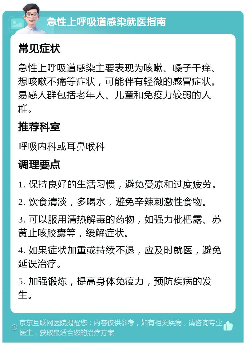 急性上呼吸道感染就医指南 常见症状 急性上呼吸道感染主要表现为咳嗽、嗓子干痒、想咳嗽不痛等症状，可能伴有轻微的感冒症状。易感人群包括老年人、儿童和免疫力较弱的人群。 推荐科室 呼吸内科或耳鼻喉科 调理要点 1. 保持良好的生活习惯，避免受凉和过度疲劳。 2. 饮食清淡，多喝水，避免辛辣刺激性食物。 3. 可以服用清热解毒的药物，如强力枇杷露、苏黄止咳胶囊等，缓解症状。 4. 如果症状加重或持续不退，应及时就医，避免延误治疗。 5. 加强锻炼，提高身体免疫力，预防疾病的发生。