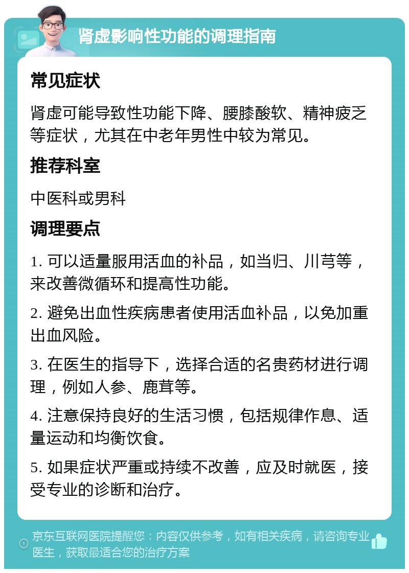 肾虚影响性功能的调理指南 常见症状 肾虚可能导致性功能下降、腰膝酸软、精神疲乏等症状，尤其在中老年男性中较为常见。 推荐科室 中医科或男科 调理要点 1. 可以适量服用活血的补品，如当归、川芎等，来改善微循环和提高性功能。 2. 避免出血性疾病患者使用活血补品，以免加重出血风险。 3. 在医生的指导下，选择合适的名贵药材进行调理，例如人参、鹿茸等。 4. 注意保持良好的生活习惯，包括规律作息、适量运动和均衡饮食。 5. 如果症状严重或持续不改善，应及时就医，接受专业的诊断和治疗。