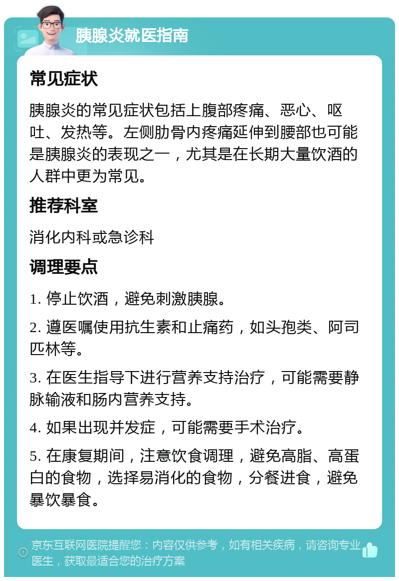 胰腺炎就医指南 常见症状 胰腺炎的常见症状包括上腹部疼痛、恶心、呕吐、发热等。左侧肋骨内疼痛延伸到腰部也可能是胰腺炎的表现之一，尤其是在长期大量饮酒的人群中更为常见。 推荐科室 消化内科或急诊科 调理要点 1. 停止饮酒，避免刺激胰腺。 2. 遵医嘱使用抗生素和止痛药，如头孢类、阿司匹林等。 3. 在医生指导下进行营养支持治疗，可能需要静脉输液和肠内营养支持。 4. 如果出现并发症，可能需要手术治疗。 5. 在康复期间，注意饮食调理，避免高脂、高蛋白的食物，选择易消化的食物，分餐进食，避免暴饮暴食。