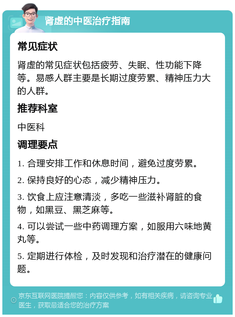 肾虚的中医治疗指南 常见症状 肾虚的常见症状包括疲劳、失眠、性功能下降等。易感人群主要是长期过度劳累、精神压力大的人群。 推荐科室 中医科 调理要点 1. 合理安排工作和休息时间，避免过度劳累。 2. 保持良好的心态，减少精神压力。 3. 饮食上应注意清淡，多吃一些滋补肾脏的食物，如黑豆、黑芝麻等。 4. 可以尝试一些中药调理方案，如服用六味地黄丸等。 5. 定期进行体检，及时发现和治疗潜在的健康问题。