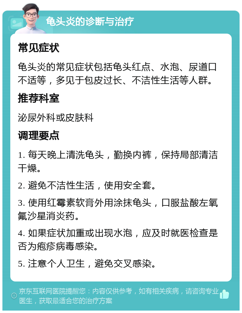 龟头炎的诊断与治疗 常见症状 龟头炎的常见症状包括龟头红点、水泡、尿道口不适等，多见于包皮过长、不洁性生活等人群。 推荐科室 泌尿外科或皮肤科 调理要点 1. 每天晚上清洗龟头，勤换内裤，保持局部清洁干燥。 2. 避免不洁性生活，使用安全套。 3. 使用红霉素软膏外用涂抹龟头，口服盐酸左氧氟沙星消炎药。 4. 如果症状加重或出现水泡，应及时就医检查是否为疱疹病毒感染。 5. 注意个人卫生，避免交叉感染。