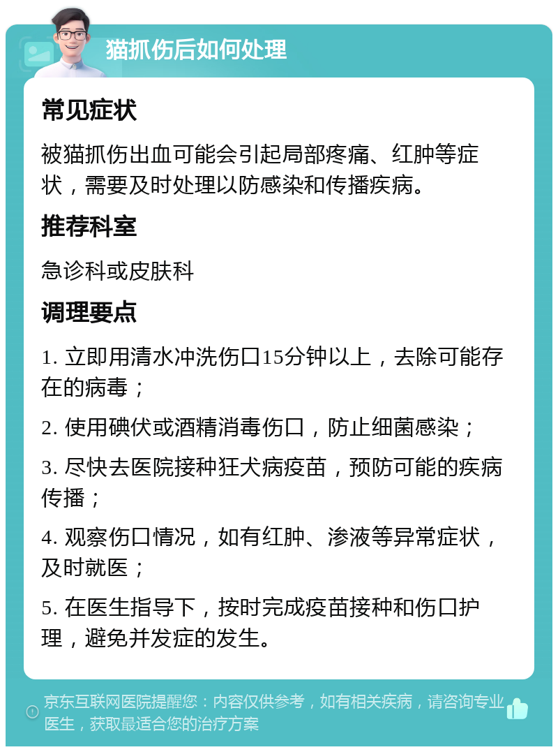 猫抓伤后如何处理 常见症状 被猫抓伤出血可能会引起局部疼痛、红肿等症状，需要及时处理以防感染和传播疾病。 推荐科室 急诊科或皮肤科 调理要点 1. 立即用清水冲洗伤口15分钟以上，去除可能存在的病毒； 2. 使用碘伏或酒精消毒伤口，防止细菌感染； 3. 尽快去医院接种狂犬病疫苗，预防可能的疾病传播； 4. 观察伤口情况，如有红肿、渗液等异常症状，及时就医； 5. 在医生指导下，按时完成疫苗接种和伤口护理，避免并发症的发生。