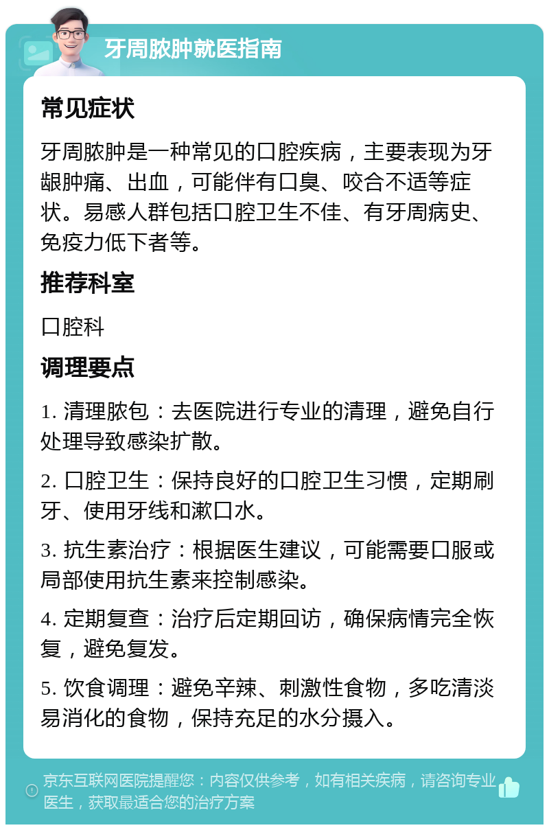 牙周脓肿就医指南 常见症状 牙周脓肿是一种常见的口腔疾病，主要表现为牙龈肿痛、出血，可能伴有口臭、咬合不适等症状。易感人群包括口腔卫生不佳、有牙周病史、免疫力低下者等。 推荐科室 口腔科 调理要点 1. 清理脓包：去医院进行专业的清理，避免自行处理导致感染扩散。 2. 口腔卫生：保持良好的口腔卫生习惯，定期刷牙、使用牙线和漱口水。 3. 抗生素治疗：根据医生建议，可能需要口服或局部使用抗生素来控制感染。 4. 定期复查：治疗后定期回访，确保病情完全恢复，避免复发。 5. 饮食调理：避免辛辣、刺激性食物，多吃清淡易消化的食物，保持充足的水分摄入。