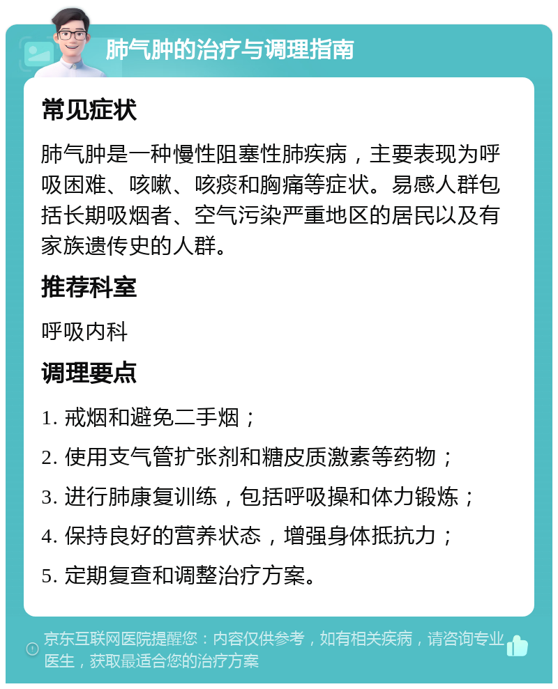 肺气肿的治疗与调理指南 常见症状 肺气肿是一种慢性阻塞性肺疾病，主要表现为呼吸困难、咳嗽、咳痰和胸痛等症状。易感人群包括长期吸烟者、空气污染严重地区的居民以及有家族遗传史的人群。 推荐科室 呼吸内科 调理要点 1. 戒烟和避免二手烟； 2. 使用支气管扩张剂和糖皮质激素等药物； 3. 进行肺康复训练，包括呼吸操和体力锻炼； 4. 保持良好的营养状态，增强身体抵抗力； 5. 定期复查和调整治疗方案。