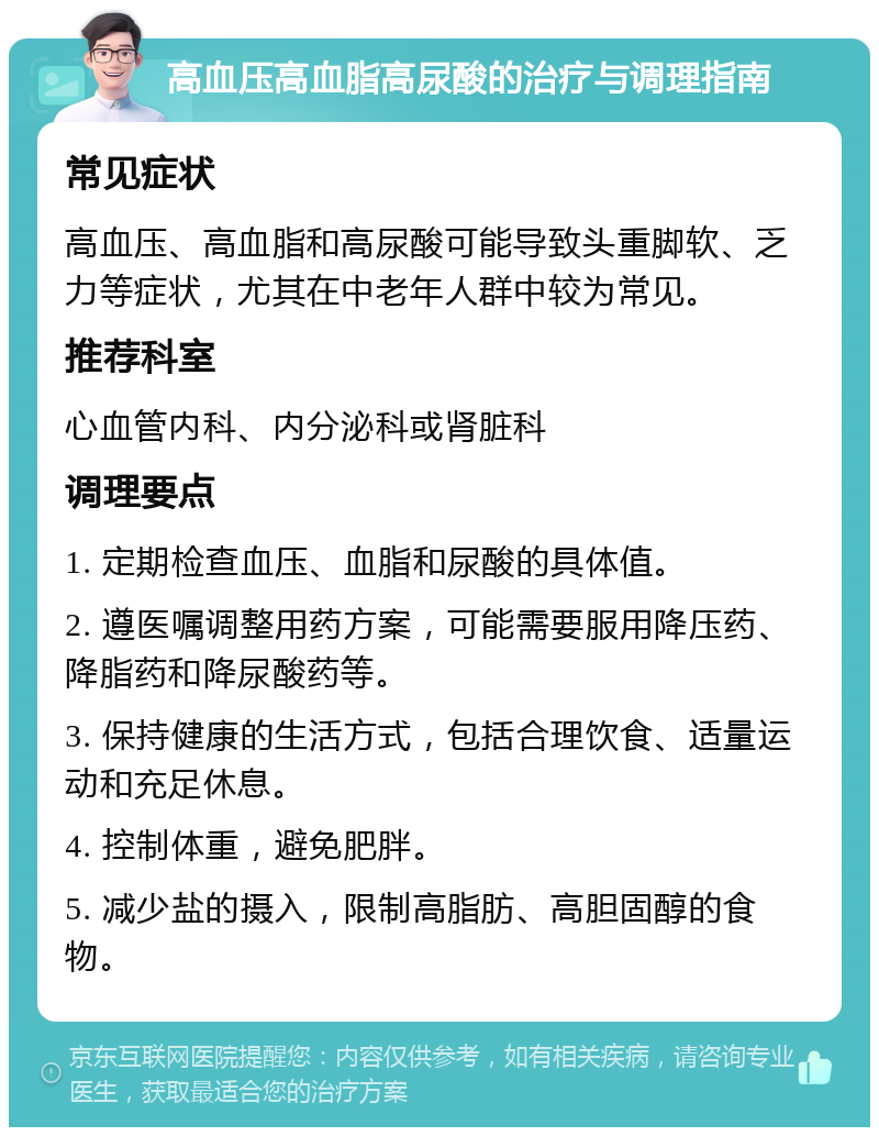 高血压高血脂高尿酸的治疗与调理指南 常见症状 高血压、高血脂和高尿酸可能导致头重脚软、乏力等症状，尤其在中老年人群中较为常见。 推荐科室 心血管内科、内分泌科或肾脏科 调理要点 1. 定期检查血压、血脂和尿酸的具体值。 2. 遵医嘱调整用药方案，可能需要服用降压药、降脂药和降尿酸药等。 3. 保持健康的生活方式，包括合理饮食、适量运动和充足休息。 4. 控制体重，避免肥胖。 5. 减少盐的摄入，限制高脂肪、高胆固醇的食物。