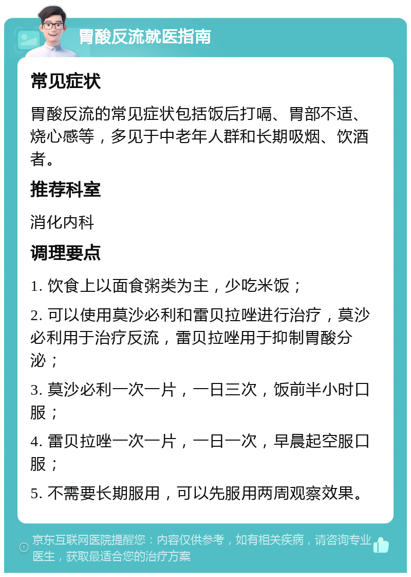 胃酸反流就医指南 常见症状 胃酸反流的常见症状包括饭后打嗝、胃部不适、烧心感等，多见于中老年人群和长期吸烟、饮酒者。 推荐科室 消化内科 调理要点 1. 饮食上以面食粥类为主，少吃米饭； 2. 可以使用莫沙必利和雷贝拉唑进行治疗，莫沙必利用于治疗反流，雷贝拉唑用于抑制胃酸分泌； 3. 莫沙必利一次一片，一日三次，饭前半小时口服； 4. 雷贝拉唑一次一片，一日一次，早晨起空服口服； 5. 不需要长期服用，可以先服用两周观察效果。