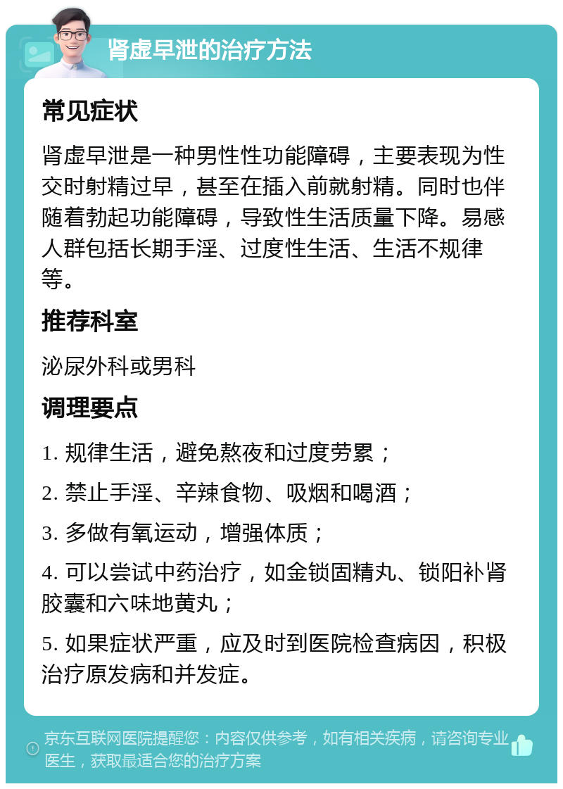 肾虚早泄的治疗方法 常见症状 肾虚早泄是一种男性性功能障碍，主要表现为性交时射精过早，甚至在插入前就射精。同时也伴随着勃起功能障碍，导致性生活质量下降。易感人群包括长期手淫、过度性生活、生活不规律等。 推荐科室 泌尿外科或男科 调理要点 1. 规律生活，避免熬夜和过度劳累； 2. 禁止手淫、辛辣食物、吸烟和喝酒； 3. 多做有氧运动，增强体质； 4. 可以尝试中药治疗，如金锁固精丸、锁阳补肾胶囊和六味地黄丸； 5. 如果症状严重，应及时到医院检查病因，积极治疗原发病和并发症。