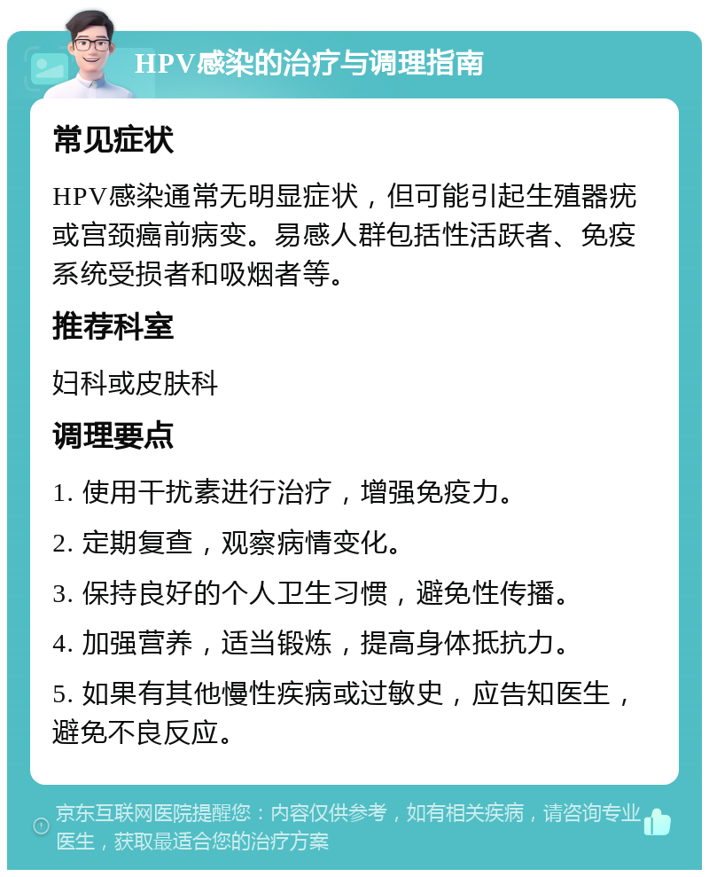 HPV感染的治疗与调理指南 常见症状 HPV感染通常无明显症状，但可能引起生殖器疣或宫颈癌前病变。易感人群包括性活跃者、免疫系统受损者和吸烟者等。 推荐科室 妇科或皮肤科 调理要点 1. 使用干扰素进行治疗，增强免疫力。 2. 定期复查，观察病情变化。 3. 保持良好的个人卫生习惯，避免性传播。 4. 加强营养，适当锻炼，提高身体抵抗力。 5. 如果有其他慢性疾病或过敏史，应告知医生，避免不良反应。