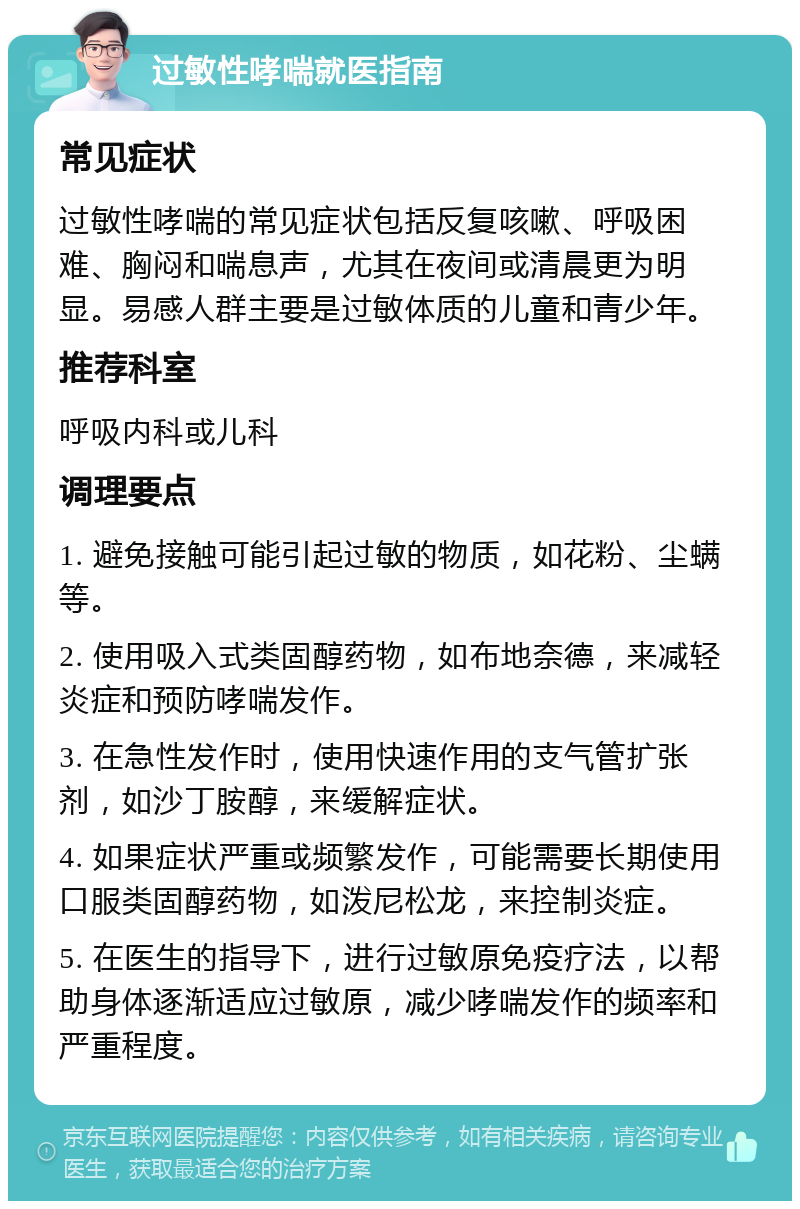 过敏性哮喘就医指南 常见症状 过敏性哮喘的常见症状包括反复咳嗽、呼吸困难、胸闷和喘息声，尤其在夜间或清晨更为明显。易感人群主要是过敏体质的儿童和青少年。 推荐科室 呼吸内科或儿科 调理要点 1. 避免接触可能引起过敏的物质，如花粉、尘螨等。 2. 使用吸入式类固醇药物，如布地奈德，来减轻炎症和预防哮喘发作。 3. 在急性发作时，使用快速作用的支气管扩张剂，如沙丁胺醇，来缓解症状。 4. 如果症状严重或频繁发作，可能需要长期使用口服类固醇药物，如泼尼松龙，来控制炎症。 5. 在医生的指导下，进行过敏原免疫疗法，以帮助身体逐渐适应过敏原，减少哮喘发作的频率和严重程度。