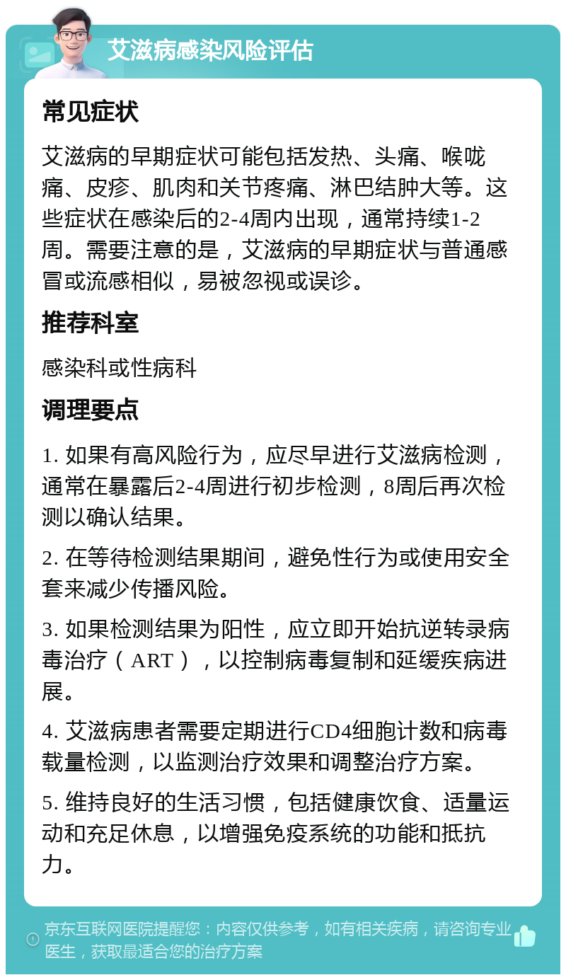 艾滋病感染风险评估 常见症状 艾滋病的早期症状可能包括发热、头痛、喉咙痛、皮疹、肌肉和关节疼痛、淋巴结肿大等。这些症状在感染后的2-4周内出现，通常持续1-2周。需要注意的是，艾滋病的早期症状与普通感冒或流感相似，易被忽视或误诊。 推荐科室 感染科或性病科 调理要点 1. 如果有高风险行为，应尽早进行艾滋病检测，通常在暴露后2-4周进行初步检测，8周后再次检测以确认结果。 2. 在等待检测结果期间，避免性行为或使用安全套来减少传播风险。 3. 如果检测结果为阳性，应立即开始抗逆转录病毒治疗（ART），以控制病毒复制和延缓疾病进展。 4. 艾滋病患者需要定期进行CD4细胞计数和病毒载量检测，以监测治疗效果和调整治疗方案。 5. 维持良好的生活习惯，包括健康饮食、适量运动和充足休息，以增强免疫系统的功能和抵抗力。