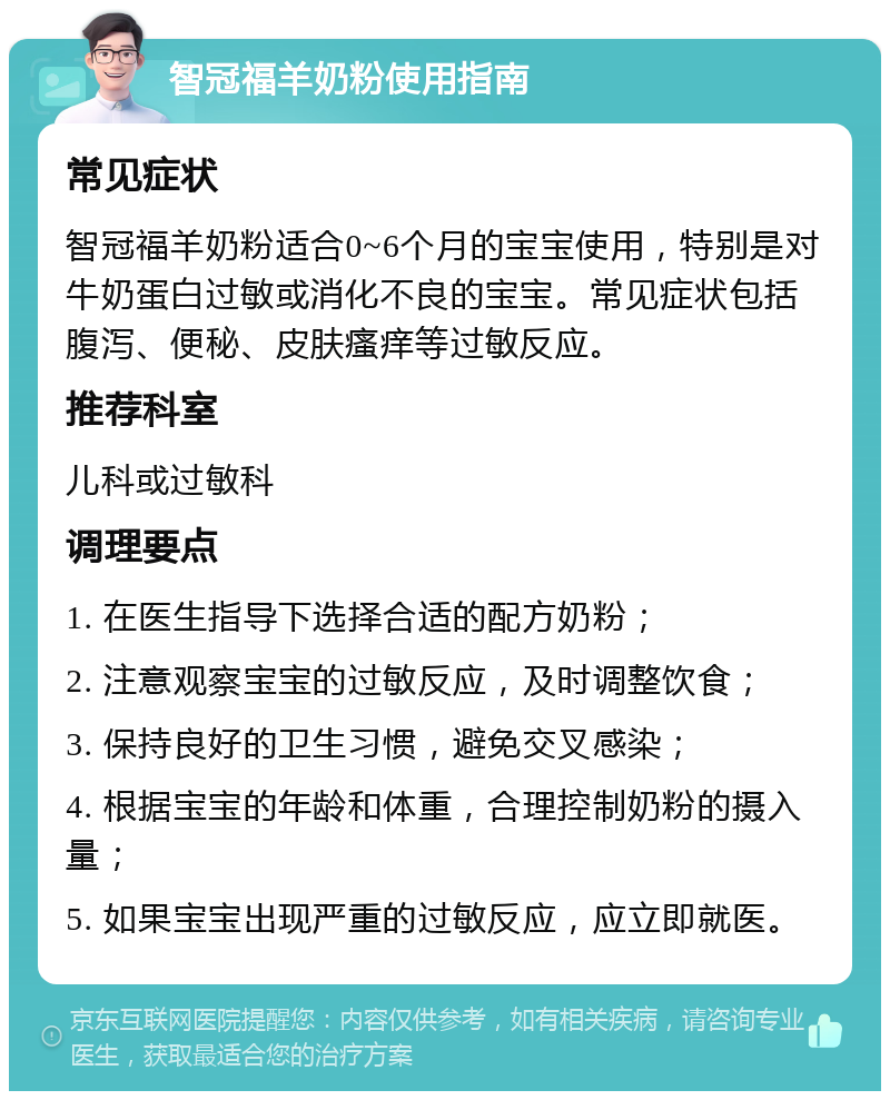 智冠福羊奶粉使用指南 常见症状 智冠福羊奶粉适合0~6个月的宝宝使用，特别是对牛奶蛋白过敏或消化不良的宝宝。常见症状包括腹泻、便秘、皮肤瘙痒等过敏反应。 推荐科室 儿科或过敏科 调理要点 1. 在医生指导下选择合适的配方奶粉； 2. 注意观察宝宝的过敏反应，及时调整饮食； 3. 保持良好的卫生习惯，避免交叉感染； 4. 根据宝宝的年龄和体重，合理控制奶粉的摄入量； 5. 如果宝宝出现严重的过敏反应，应立即就医。