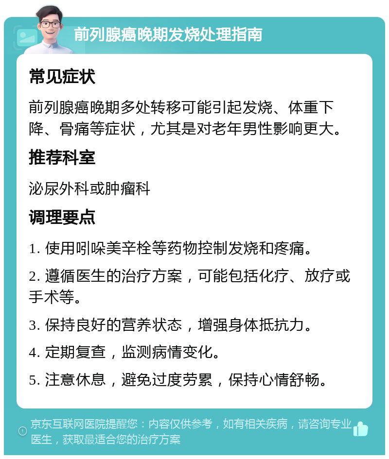 前列腺癌晚期发烧处理指南 常见症状 前列腺癌晚期多处转移可能引起发烧、体重下降、骨痛等症状，尤其是对老年男性影响更大。 推荐科室 泌尿外科或肿瘤科 调理要点 1. 使用吲哚美辛栓等药物控制发烧和疼痛。 2. 遵循医生的治疗方案，可能包括化疗、放疗或手术等。 3. 保持良好的营养状态，增强身体抵抗力。 4. 定期复查，监测病情变化。 5. 注意休息，避免过度劳累，保持心情舒畅。