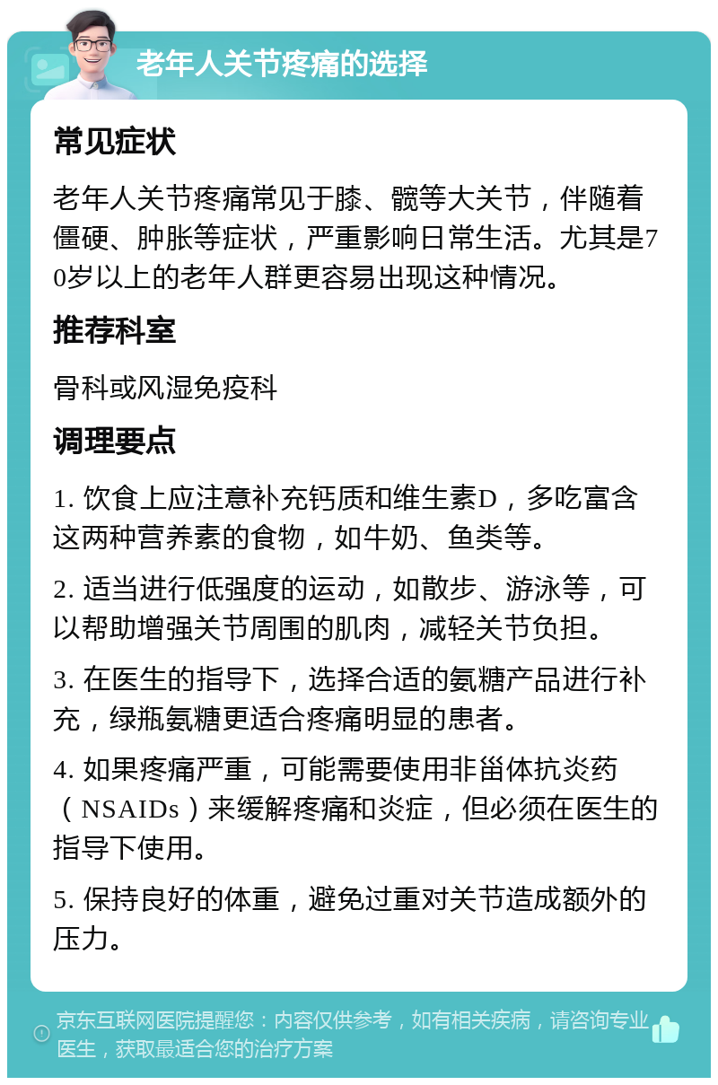 老年人关节疼痛的选择 常见症状 老年人关节疼痛常见于膝、髋等大关节，伴随着僵硬、肿胀等症状，严重影响日常生活。尤其是70岁以上的老年人群更容易出现这种情况。 推荐科室 骨科或风湿免疫科 调理要点 1. 饮食上应注意补充钙质和维生素D，多吃富含这两种营养素的食物，如牛奶、鱼类等。 2. 适当进行低强度的运动，如散步、游泳等，可以帮助增强关节周围的肌肉，减轻关节负担。 3. 在医生的指导下，选择合适的氨糖产品进行补充，绿瓶氨糖更适合疼痛明显的患者。 4. 如果疼痛严重，可能需要使用非甾体抗炎药（NSAIDs）来缓解疼痛和炎症，但必须在医生的指导下使用。 5. 保持良好的体重，避免过重对关节造成额外的压力。