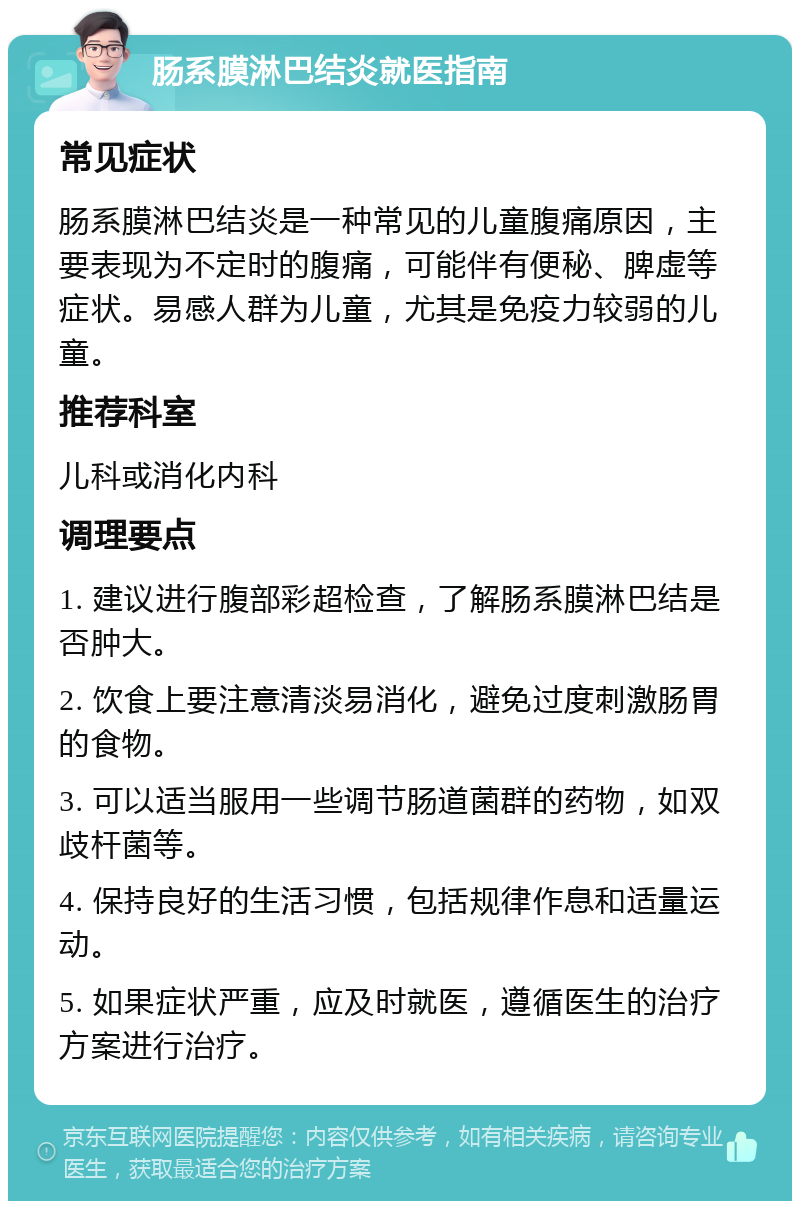 肠系膜淋巴结炎就医指南 常见症状 肠系膜淋巴结炎是一种常见的儿童腹痛原因，主要表现为不定时的腹痛，可能伴有便秘、脾虚等症状。易感人群为儿童，尤其是免疫力较弱的儿童。 推荐科室 儿科或消化内科 调理要点 1. 建议进行腹部彩超检查，了解肠系膜淋巴结是否肿大。 2. 饮食上要注意清淡易消化，避免过度刺激肠胃的食物。 3. 可以适当服用一些调节肠道菌群的药物，如双歧杆菌等。 4. 保持良好的生活习惯，包括规律作息和适量运动。 5. 如果症状严重，应及时就医，遵循医生的治疗方案进行治疗。