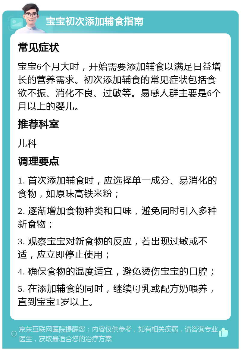 宝宝初次添加辅食指南 常见症状 宝宝6个月大时，开始需要添加辅食以满足日益增长的营养需求。初次添加辅食的常见症状包括食欲不振、消化不良、过敏等。易感人群主要是6个月以上的婴儿。 推荐科室 儿科 调理要点 1. 首次添加辅食时，应选择单一成分、易消化的食物，如原味高铁米粉； 2. 逐渐增加食物种类和口味，避免同时引入多种新食物； 3. 观察宝宝对新食物的反应，若出现过敏或不适，应立即停止使用； 4. 确保食物的温度适宜，避免烫伤宝宝的口腔； 5. 在添加辅食的同时，继续母乳或配方奶喂养，直到宝宝1岁以上。