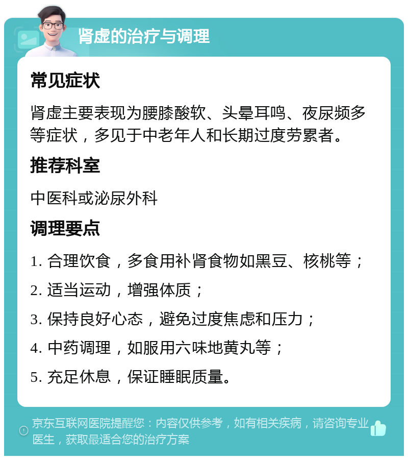 肾虚的治疗与调理 常见症状 肾虚主要表现为腰膝酸软、头晕耳鸣、夜尿频多等症状，多见于中老年人和长期过度劳累者。 推荐科室 中医科或泌尿外科 调理要点 1. 合理饮食，多食用补肾食物如黑豆、核桃等； 2. 适当运动，增强体质； 3. 保持良好心态，避免过度焦虑和压力； 4. 中药调理，如服用六味地黄丸等； 5. 充足休息，保证睡眠质量。