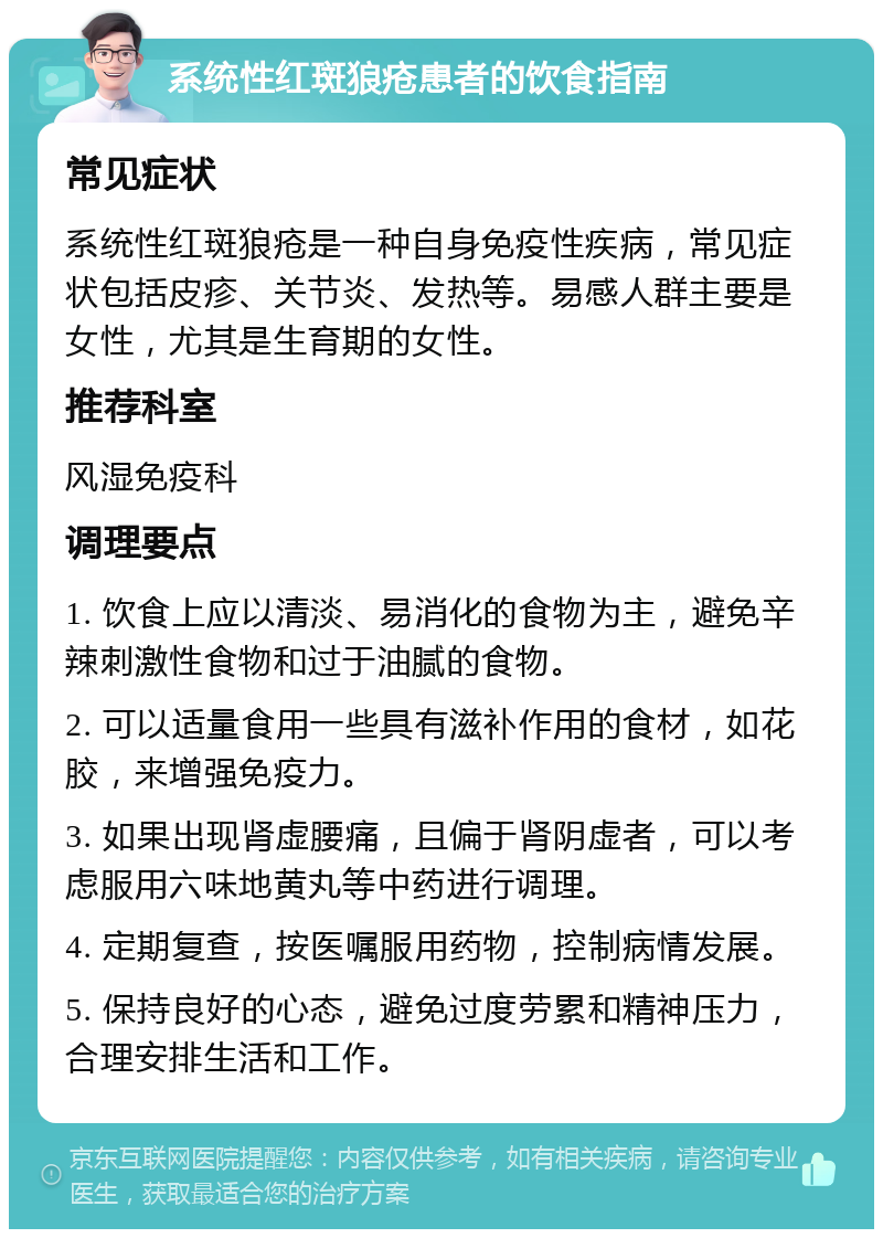 系统性红斑狼疮患者的饮食指南 常见症状 系统性红斑狼疮是一种自身免疫性疾病，常见症状包括皮疹、关节炎、发热等。易感人群主要是女性，尤其是生育期的女性。 推荐科室 风湿免疫科 调理要点 1. 饮食上应以清淡、易消化的食物为主，避免辛辣刺激性食物和过于油腻的食物。 2. 可以适量食用一些具有滋补作用的食材，如花胶，来增强免疫力。 3. 如果出现肾虚腰痛，且偏于肾阴虚者，可以考虑服用六味地黄丸等中药进行调理。 4. 定期复查，按医嘱服用药物，控制病情发展。 5. 保持良好的心态，避免过度劳累和精神压力，合理安排生活和工作。