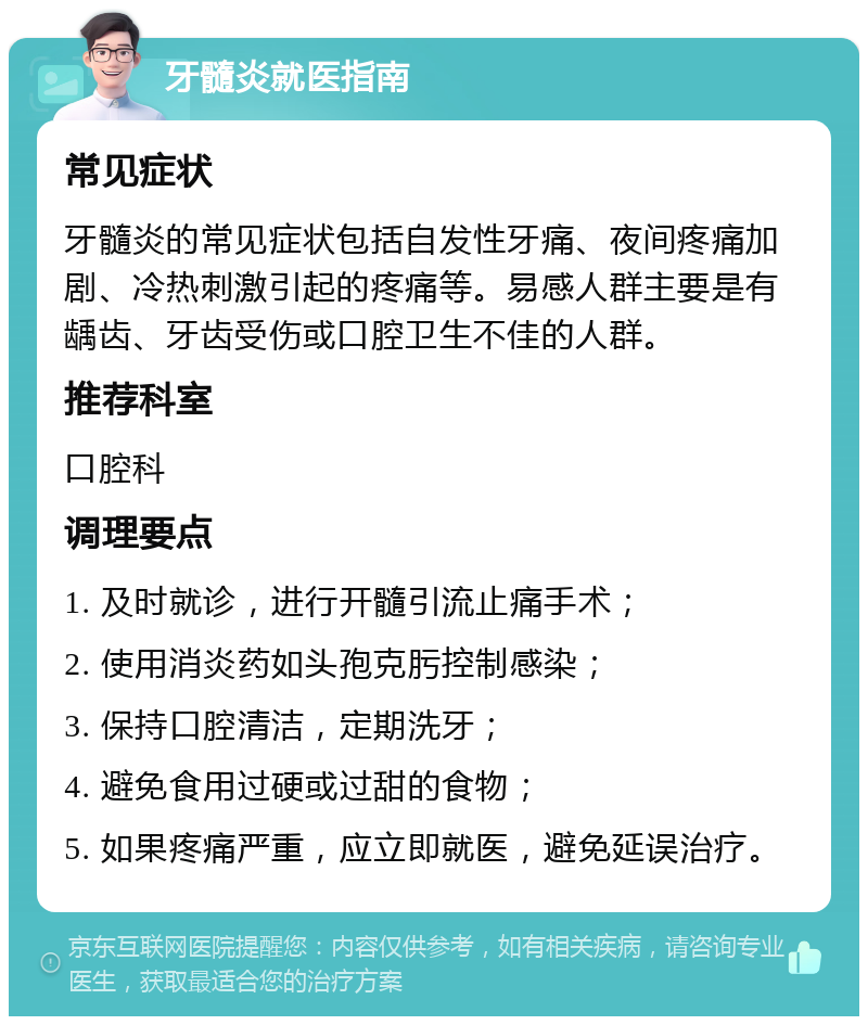 牙髓炎就医指南 常见症状 牙髓炎的常见症状包括自发性牙痛、夜间疼痛加剧、冷热刺激引起的疼痛等。易感人群主要是有龋齿、牙齿受伤或口腔卫生不佳的人群。 推荐科室 口腔科 调理要点 1. 及时就诊，进行开髓引流止痛手术； 2. 使用消炎药如头孢克肟控制感染； 3. 保持口腔清洁，定期洗牙； 4. 避免食用过硬或过甜的食物； 5. 如果疼痛严重，应立即就医，避免延误治疗。