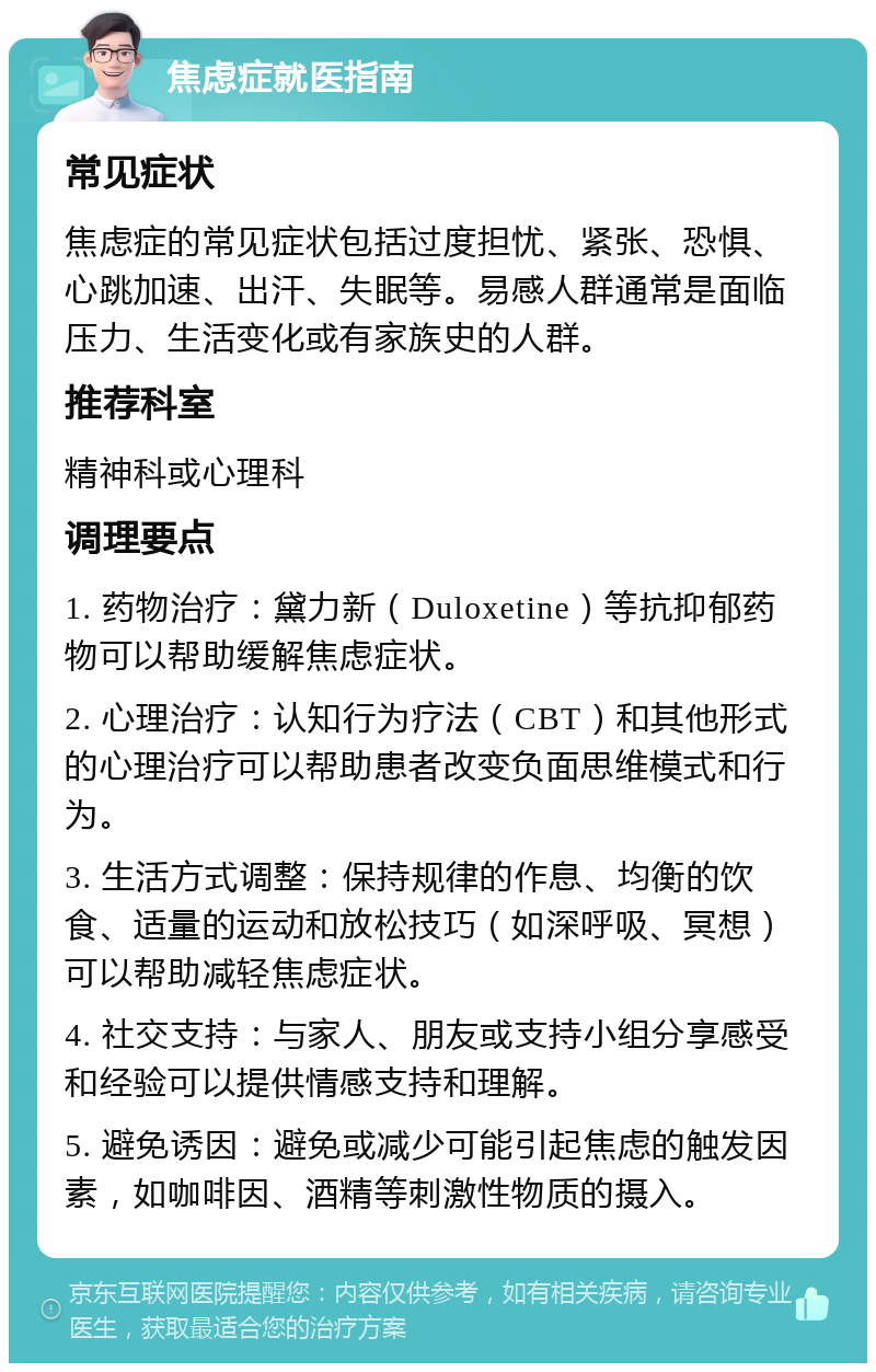 焦虑症就医指南 常见症状 焦虑症的常见症状包括过度担忧、紧张、恐惧、心跳加速、出汗、失眠等。易感人群通常是面临压力、生活变化或有家族史的人群。 推荐科室 精神科或心理科 调理要点 1. 药物治疗：黛力新（Duloxetine）等抗抑郁药物可以帮助缓解焦虑症状。 2. 心理治疗：认知行为疗法（CBT）和其他形式的心理治疗可以帮助患者改变负面思维模式和行为。 3. 生活方式调整：保持规律的作息、均衡的饮食、适量的运动和放松技巧（如深呼吸、冥想）可以帮助减轻焦虑症状。 4. 社交支持：与家人、朋友或支持小组分享感受和经验可以提供情感支持和理解。 5. 避免诱因：避免或减少可能引起焦虑的触发因素，如咖啡因、酒精等刺激性物质的摄入。