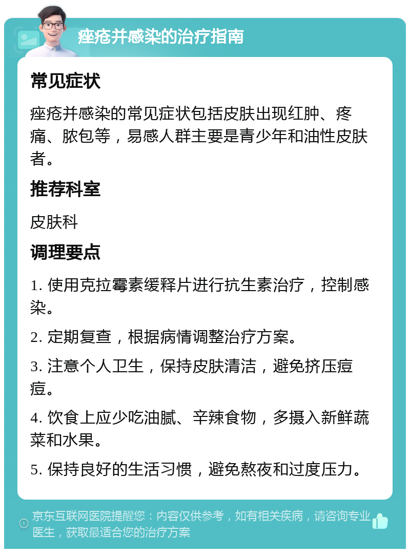 痤疮并感染的治疗指南 常见症状 痤疮并感染的常见症状包括皮肤出现红肿、疼痛、脓包等，易感人群主要是青少年和油性皮肤者。 推荐科室 皮肤科 调理要点 1. 使用克拉霉素缓释片进行抗生素治疗，控制感染。 2. 定期复查，根据病情调整治疗方案。 3. 注意个人卫生，保持皮肤清洁，避免挤压痘痘。 4. 饮食上应少吃油腻、辛辣食物，多摄入新鲜蔬菜和水果。 5. 保持良好的生活习惯，避免熬夜和过度压力。