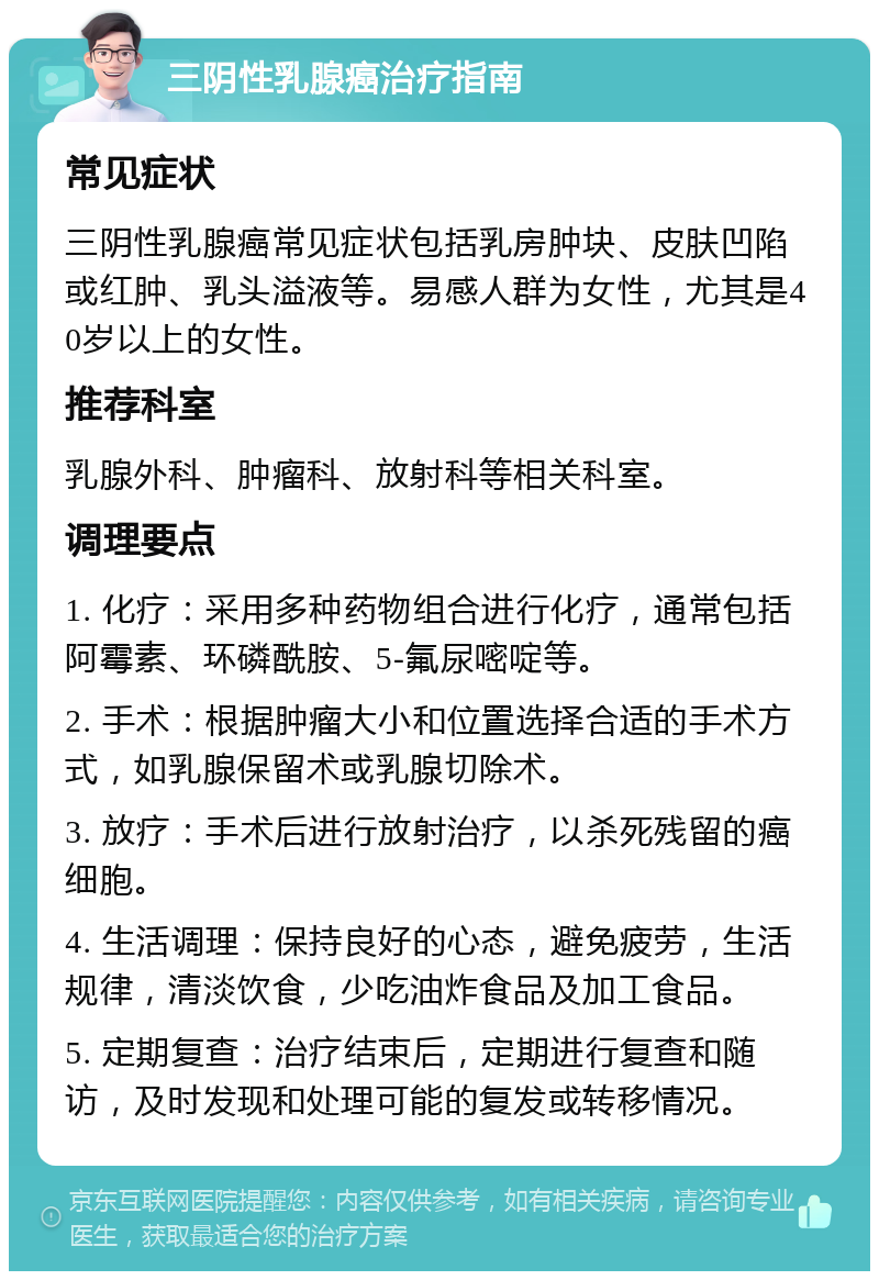 三阴性乳腺癌治疗指南 常见症状 三阴性乳腺癌常见症状包括乳房肿块、皮肤凹陷或红肿、乳头溢液等。易感人群为女性，尤其是40岁以上的女性。 推荐科室 乳腺外科、肿瘤科、放射科等相关科室。 调理要点 1. 化疗：采用多种药物组合进行化疗，通常包括阿霉素、环磷酰胺、5-氟尿嘧啶等。 2. 手术：根据肿瘤大小和位置选择合适的手术方式，如乳腺保留术或乳腺切除术。 3. 放疗：手术后进行放射治疗，以杀死残留的癌细胞。 4. 生活调理：保持良好的心态，避免疲劳，生活规律，清淡饮食，少吃油炸食品及加工食品。 5. 定期复查：治疗结束后，定期进行复查和随访，及时发现和处理可能的复发或转移情况。