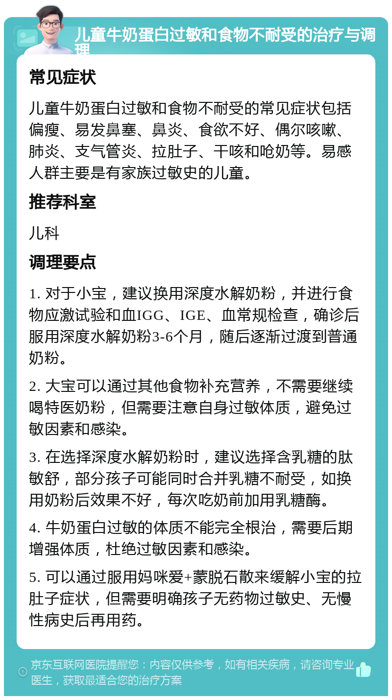 儿童牛奶蛋白过敏和食物不耐受的治疗与调理 常见症状 儿童牛奶蛋白过敏和食物不耐受的常见症状包括偏瘦、易发鼻塞、鼻炎、食欲不好、偶尔咳嗽、肺炎、支气管炎、拉肚子、干咳和呛奶等。易感人群主要是有家族过敏史的儿童。 推荐科室 儿科 调理要点 1. 对于小宝，建议换用深度水解奶粉，并进行食物应激试验和血IGG、IGE、血常规检查，确诊后服用深度水解奶粉3-6个月，随后逐渐过渡到普通奶粉。 2. 大宝可以通过其他食物补充营养，不需要继续喝特医奶粉，但需要注意自身过敏体质，避免过敏因素和感染。 3. 在选择深度水解奶粉时，建议选择含乳糖的肽敏舒，部分孩子可能同时合并乳糖不耐受，如换用奶粉后效果不好，每次吃奶前加用乳糖酶。 4. 牛奶蛋白过敏的体质不能完全根治，需要后期增强体质，杜绝过敏因素和感染。 5. 可以通过服用妈咪爱+蒙脱石散来缓解小宝的拉肚子症状，但需要明确孩子无药物过敏史、无慢性病史后再用药。