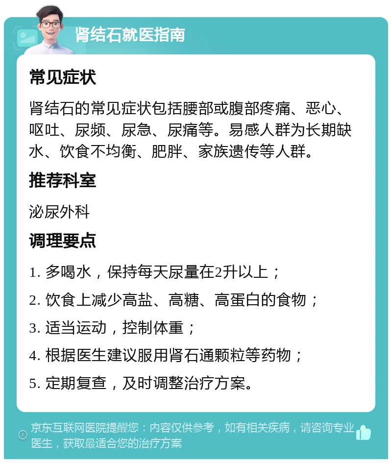 肾结石就医指南 常见症状 肾结石的常见症状包括腰部或腹部疼痛、恶心、呕吐、尿频、尿急、尿痛等。易感人群为长期缺水、饮食不均衡、肥胖、家族遗传等人群。 推荐科室 泌尿外科 调理要点 1. 多喝水，保持每天尿量在2升以上； 2. 饮食上减少高盐、高糖、高蛋白的食物； 3. 适当运动，控制体重； 4. 根据医生建议服用肾石通颗粒等药物； 5. 定期复查，及时调整治疗方案。