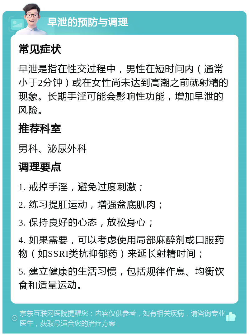 早泄的预防与调理 常见症状 早泄是指在性交过程中，男性在短时间内（通常小于2分钟）或在女性尚未达到高潮之前就射精的现象。长期手淫可能会影响性功能，增加早泄的风险。 推荐科室 男科、泌尿外科 调理要点 1. 戒掉手淫，避免过度刺激； 2. 练习提肛运动，增强盆底肌肉； 3. 保持良好的心态，放松身心； 4. 如果需要，可以考虑使用局部麻醉剂或口服药物（如SSRI类抗抑郁药）来延长射精时间； 5. 建立健康的生活习惯，包括规律作息、均衡饮食和适量运动。