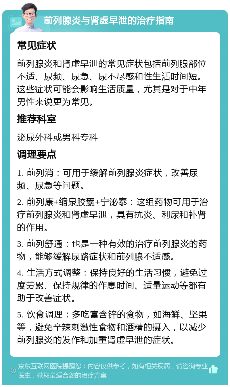 前列腺炎与肾虚早泄的治疗指南 常见症状 前列腺炎和肾虚早泄的常见症状包括前列腺部位不适、尿频、尿急、尿不尽感和性生活时间短。这些症状可能会影响生活质量，尤其是对于中年男性来说更为常见。 推荐科室 泌尿外科或男科专科 调理要点 1. 前列消：可用于缓解前列腺炎症状，改善尿频、尿急等问题。 2. 前列康+缩泉胶囊+宁泌泰：这组药物可用于治疗前列腺炎和肾虚早泄，具有抗炎、利尿和补肾的作用。 3. 前列舒通：也是一种有效的治疗前列腺炎的药物，能够缓解尿路症状和前列腺不适感。 4. 生活方式调整：保持良好的生活习惯，避免过度劳累、保持规律的作息时间、适量运动等都有助于改善症状。 5. 饮食调理：多吃富含锌的食物，如海鲜、坚果等，避免辛辣刺激性食物和酒精的摄入，以减少前列腺炎的发作和加重肾虚早泄的症状。