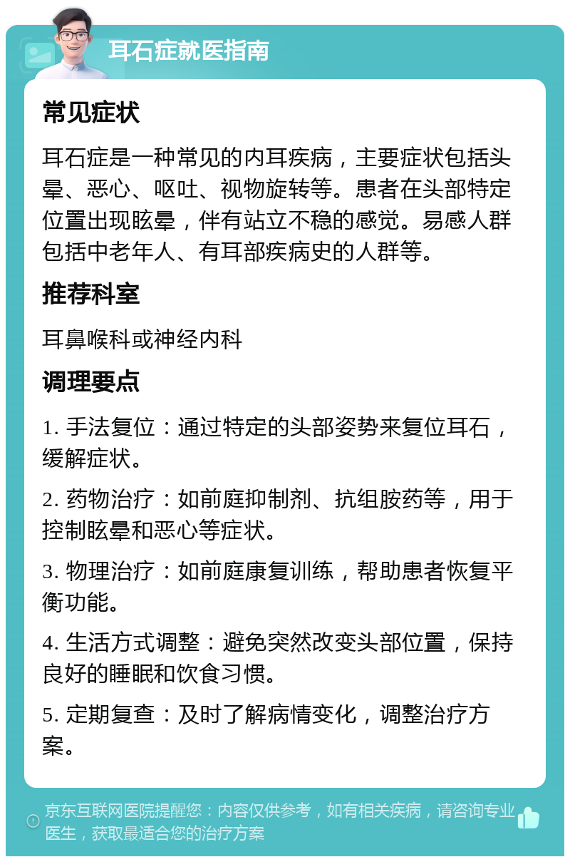 耳石症就医指南 常见症状 耳石症是一种常见的内耳疾病，主要症状包括头晕、恶心、呕吐、视物旋转等。患者在头部特定位置出现眩晕，伴有站立不稳的感觉。易感人群包括中老年人、有耳部疾病史的人群等。 推荐科室 耳鼻喉科或神经内科 调理要点 1. 手法复位：通过特定的头部姿势来复位耳石，缓解症状。 2. 药物治疗：如前庭抑制剂、抗组胺药等，用于控制眩晕和恶心等症状。 3. 物理治疗：如前庭康复训练，帮助患者恢复平衡功能。 4. 生活方式调整：避免突然改变头部位置，保持良好的睡眠和饮食习惯。 5. 定期复查：及时了解病情变化，调整治疗方案。