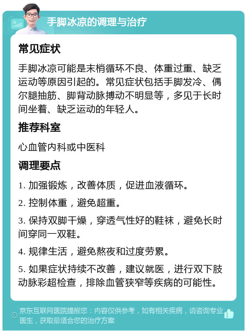 手脚冰凉的调理与治疗 常见症状 手脚冰凉可能是末梢循环不良、体重过重、缺乏运动等原因引起的。常见症状包括手脚发冷、偶尔腿抽筋、脚背动脉搏动不明显等，多见于长时间坐着、缺乏运动的年轻人。 推荐科室 心血管内科或中医科 调理要点 1. 加强锻炼，改善体质，促进血液循环。 2. 控制体重，避免超重。 3. 保持双脚干燥，穿透气性好的鞋袜，避免长时间穿同一双鞋。 4. 规律生活，避免熬夜和过度劳累。 5. 如果症状持续不改善，建议就医，进行双下肢动脉彩超检查，排除血管狭窄等疾病的可能性。