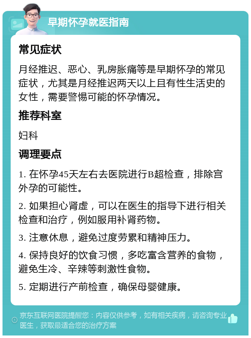 早期怀孕就医指南 常见症状 月经推迟、恶心、乳房胀痛等是早期怀孕的常见症状，尤其是月经推迟两天以上且有性生活史的女性，需要警惕可能的怀孕情况。 推荐科室 妇科 调理要点 1. 在怀孕45天左右去医院进行B超检查，排除宫外孕的可能性。 2. 如果担心肾虚，可以在医生的指导下进行相关检查和治疗，例如服用补肾药物。 3. 注意休息，避免过度劳累和精神压力。 4. 保持良好的饮食习惯，多吃富含营养的食物，避免生冷、辛辣等刺激性食物。 5. 定期进行产前检查，确保母婴健康。