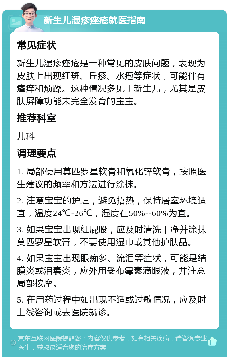 新生儿湿疹痤疮就医指南 常见症状 新生儿湿疹痤疮是一种常见的皮肤问题，表现为皮肤上出现红斑、丘疹、水疱等症状，可能伴有瘙痒和烦躁。这种情况多见于新生儿，尤其是皮肤屏障功能未完全发育的宝宝。 推荐科室 儿科 调理要点 1. 局部使用莫匹罗星软膏和氧化锌软膏，按照医生建议的频率和方法进行涂抹。 2. 注意宝宝的护理，避免捂热，保持居室环境适宜，温度24℃-26℃，湿度在50%--60%为宜。 3. 如果宝宝出现红屁股，应及时清洗干净并涂抹莫匹罗星软膏，不要使用湿巾或其他护肤品。 4. 如果宝宝出现眼痴多、流泪等症状，可能是结膜炎或泪囊炎，应外用妥布霉素滴眼液，并注意局部按摩。 5. 在用药过程中如出现不适或过敏情况，应及时上线咨询或去医院就诊。