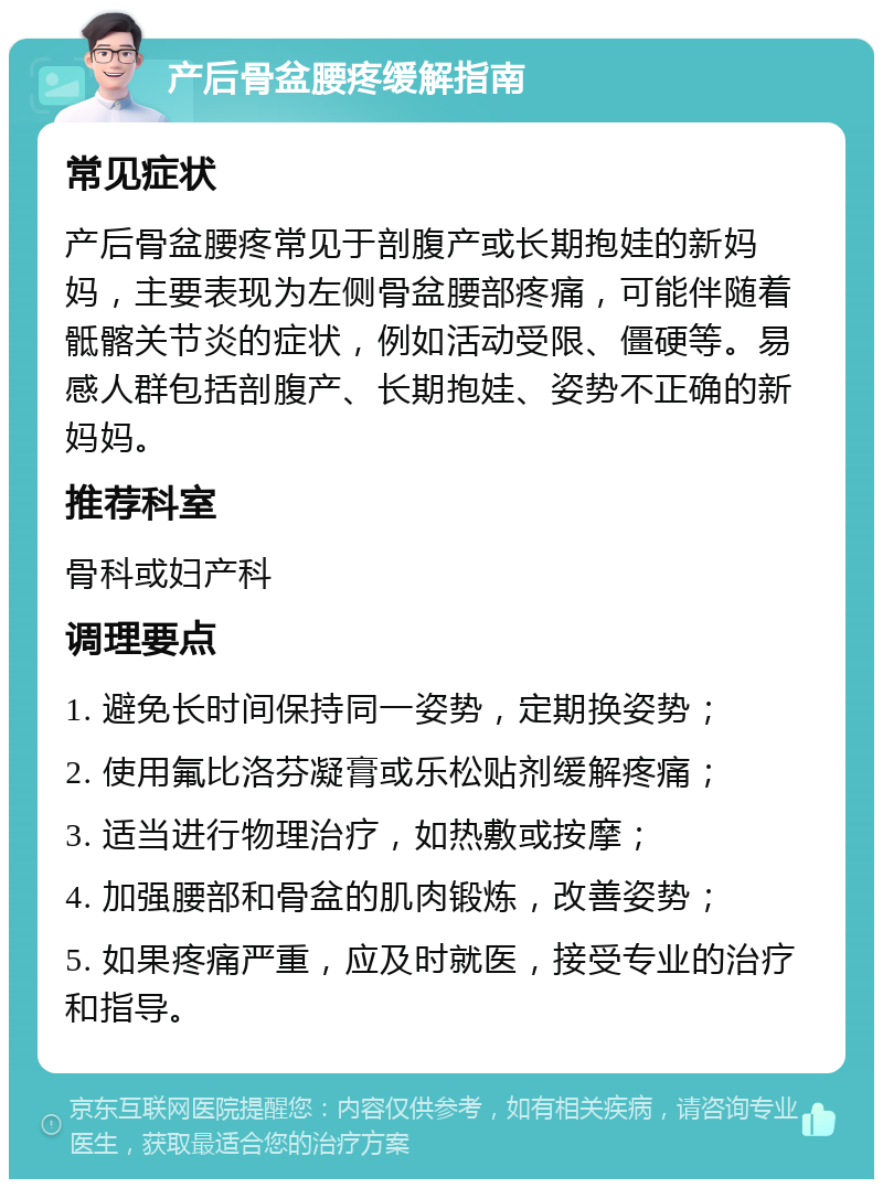 产后骨盆腰疼缓解指南 常见症状 产后骨盆腰疼常见于剖腹产或长期抱娃的新妈妈，主要表现为左侧骨盆腰部疼痛，可能伴随着骶髂关节炎的症状，例如活动受限、僵硬等。易感人群包括剖腹产、长期抱娃、姿势不正确的新妈妈。 推荐科室 骨科或妇产科 调理要点 1. 避免长时间保持同一姿势，定期换姿势； 2. 使用氟比洛芬凝膏或乐松贴剂缓解疼痛； 3. 适当进行物理治疗，如热敷或按摩； 4. 加强腰部和骨盆的肌肉锻炼，改善姿势； 5. 如果疼痛严重，应及时就医，接受专业的治疗和指导。