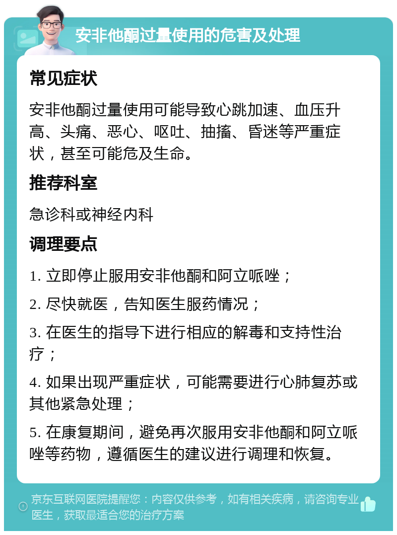 安非他酮过量使用的危害及处理 常见症状 安非他酮过量使用可能导致心跳加速、血压升高、头痛、恶心、呕吐、抽搐、昏迷等严重症状，甚至可能危及生命。 推荐科室 急诊科或神经内科 调理要点 1. 立即停止服用安非他酮和阿立哌唑； 2. 尽快就医，告知医生服药情况； 3. 在医生的指导下进行相应的解毒和支持性治疗； 4. 如果出现严重症状，可能需要进行心肺复苏或其他紧急处理； 5. 在康复期间，避免再次服用安非他酮和阿立哌唑等药物，遵循医生的建议进行调理和恢复。