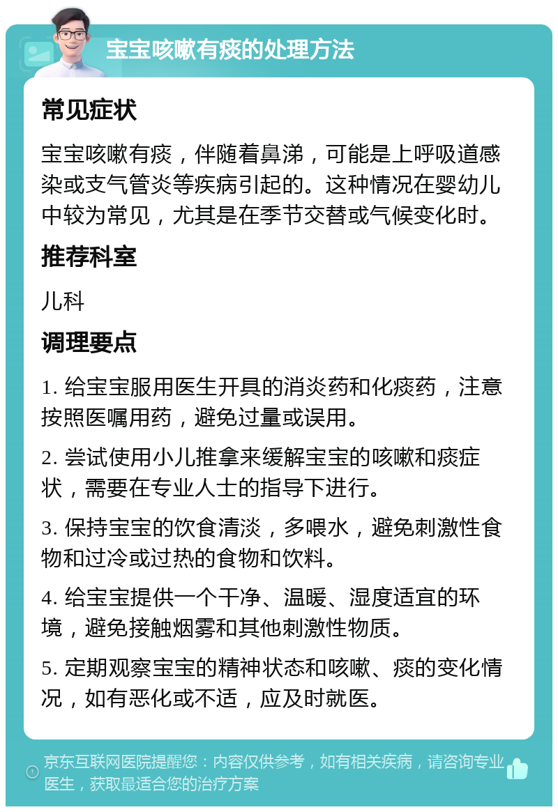 宝宝咳嗽有痰的处理方法 常见症状 宝宝咳嗽有痰，伴随着鼻涕，可能是上呼吸道感染或支气管炎等疾病引起的。这种情况在婴幼儿中较为常见，尤其是在季节交替或气候变化时。 推荐科室 儿科 调理要点 1. 给宝宝服用医生开具的消炎药和化痰药，注意按照医嘱用药，避免过量或误用。 2. 尝试使用小儿推拿来缓解宝宝的咳嗽和痰症状，需要在专业人士的指导下进行。 3. 保持宝宝的饮食清淡，多喂水，避免刺激性食物和过冷或过热的食物和饮料。 4. 给宝宝提供一个干净、温暖、湿度适宜的环境，避免接触烟雾和其他刺激性物质。 5. 定期观察宝宝的精神状态和咳嗽、痰的变化情况，如有恶化或不适，应及时就医。