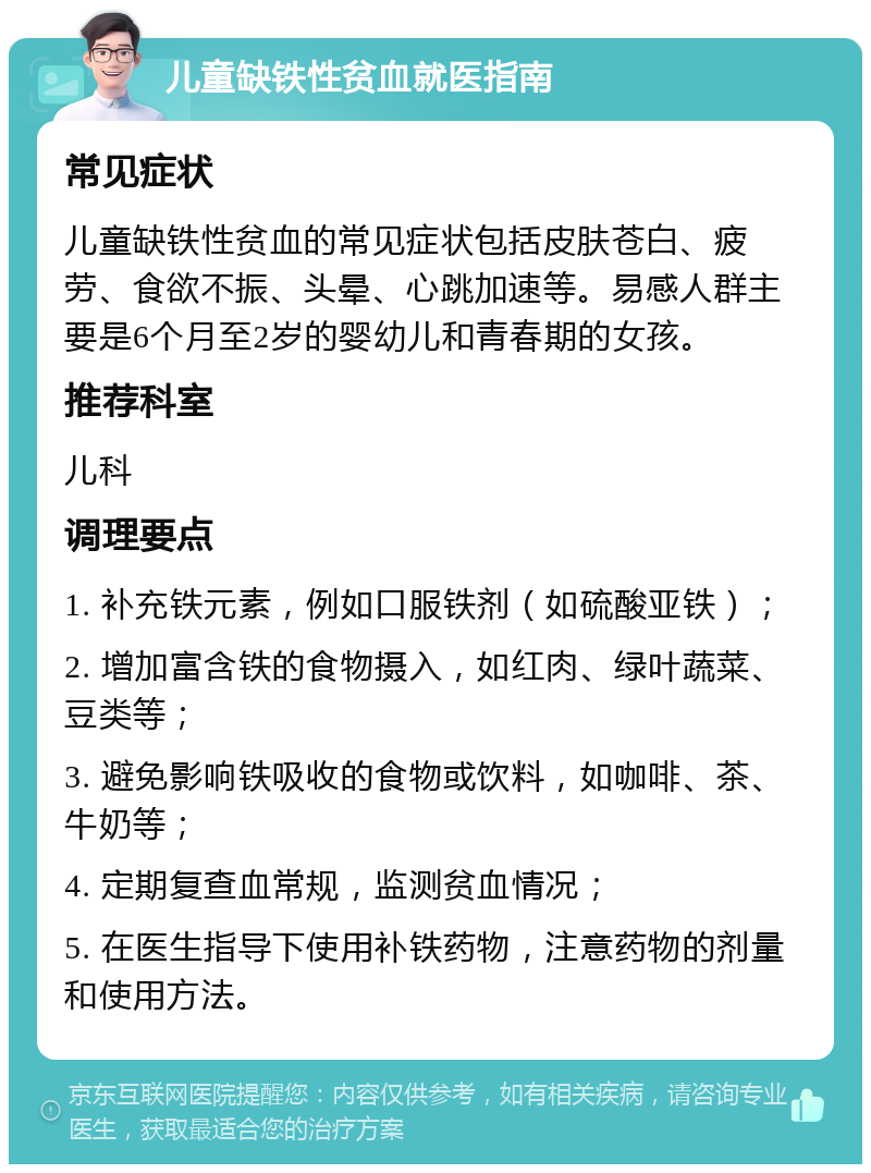 儿童缺铁性贫血就医指南 常见症状 儿童缺铁性贫血的常见症状包括皮肤苍白、疲劳、食欲不振、头晕、心跳加速等。易感人群主要是6个月至2岁的婴幼儿和青春期的女孩。 推荐科室 儿科 调理要点 1. 补充铁元素，例如口服铁剂（如硫酸亚铁）； 2. 增加富含铁的食物摄入，如红肉、绿叶蔬菜、豆类等； 3. 避免影响铁吸收的食物或饮料，如咖啡、茶、牛奶等； 4. 定期复查血常规，监测贫血情况； 5. 在医生指导下使用补铁药物，注意药物的剂量和使用方法。