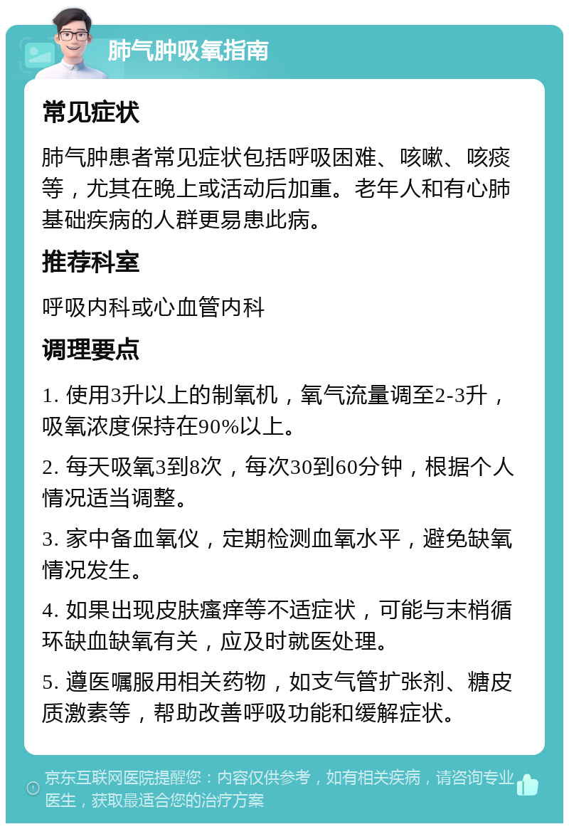 肺气肿吸氧指南 常见症状 肺气肿患者常见症状包括呼吸困难、咳嗽、咳痰等，尤其在晚上或活动后加重。老年人和有心肺基础疾病的人群更易患此病。 推荐科室 呼吸内科或心血管内科 调理要点 1. 使用3升以上的制氧机，氧气流量调至2-3升，吸氧浓度保持在90%以上。 2. 每天吸氧3到8次，每次30到60分钟，根据个人情况适当调整。 3. 家中备血氧仪，定期检测血氧水平，避免缺氧情况发生。 4. 如果出现皮肤瘙痒等不适症状，可能与末梢循环缺血缺氧有关，应及时就医处理。 5. 遵医嘱服用相关药物，如支气管扩张剂、糖皮质激素等，帮助改善呼吸功能和缓解症状。