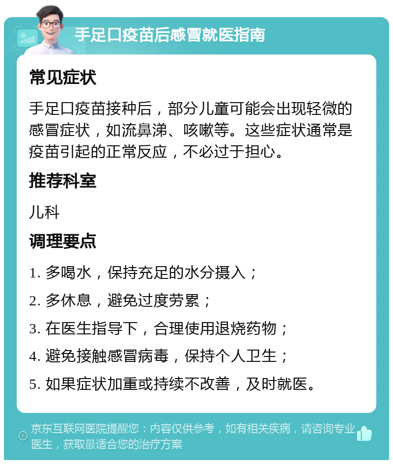 手足口疫苗后感冒就医指南 常见症状 手足口疫苗接种后，部分儿童可能会出现轻微的感冒症状，如流鼻涕、咳嗽等。这些症状通常是疫苗引起的正常反应，不必过于担心。 推荐科室 儿科 调理要点 1. 多喝水，保持充足的水分摄入； 2. 多休息，避免过度劳累； 3. 在医生指导下，合理使用退烧药物； 4. 避免接触感冒病毒，保持个人卫生； 5. 如果症状加重或持续不改善，及时就医。