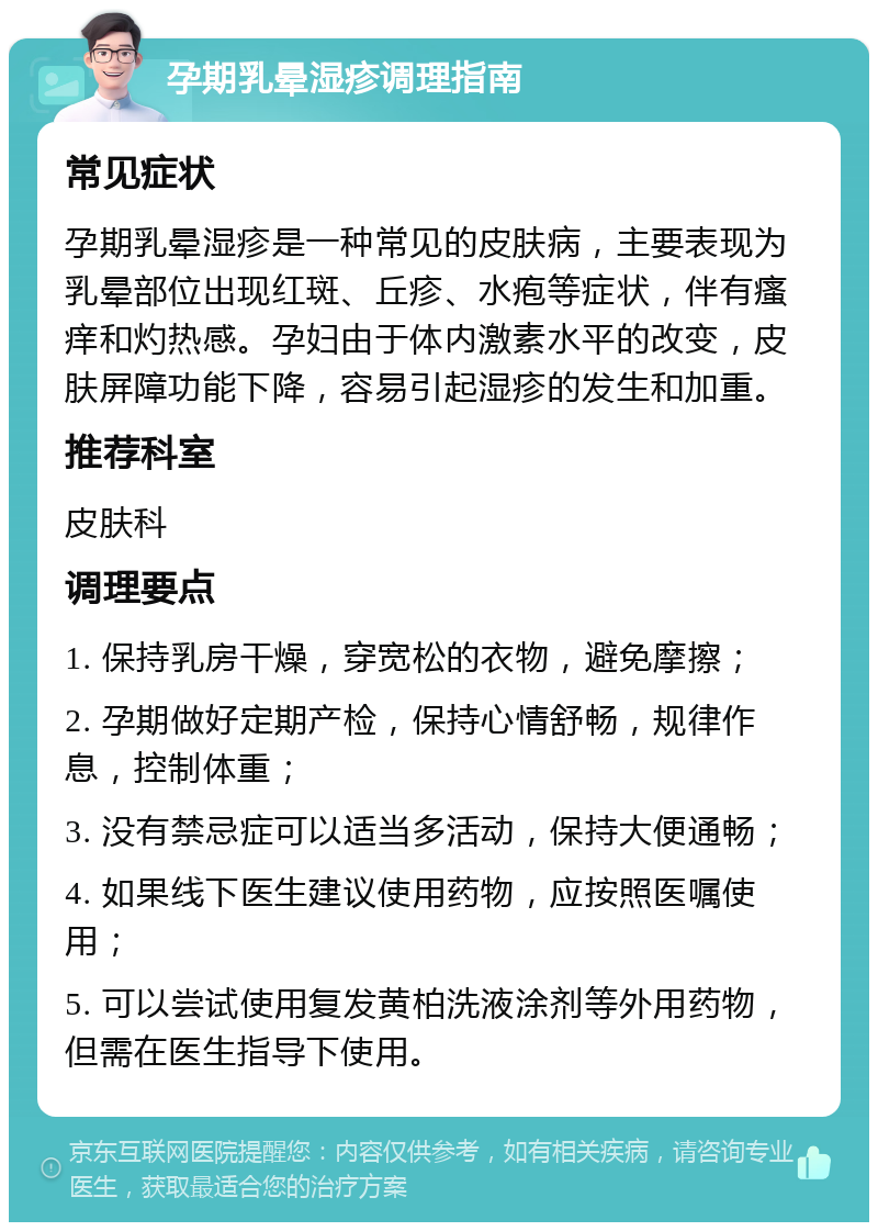 孕期乳晕湿疹调理指南 常见症状 孕期乳晕湿疹是一种常见的皮肤病，主要表现为乳晕部位出现红斑、丘疹、水疱等症状，伴有瘙痒和灼热感。孕妇由于体内激素水平的改变，皮肤屏障功能下降，容易引起湿疹的发生和加重。 推荐科室 皮肤科 调理要点 1. 保持乳房干燥，穿宽松的衣物，避免摩擦； 2. 孕期做好定期产检，保持心情舒畅，规律作息，控制体重； 3. 没有禁忌症可以适当多活动，保持大便通畅； 4. 如果线下医生建议使用药物，应按照医嘱使用； 5. 可以尝试使用复发黄柏洗液涂剂等外用药物，但需在医生指导下使用。