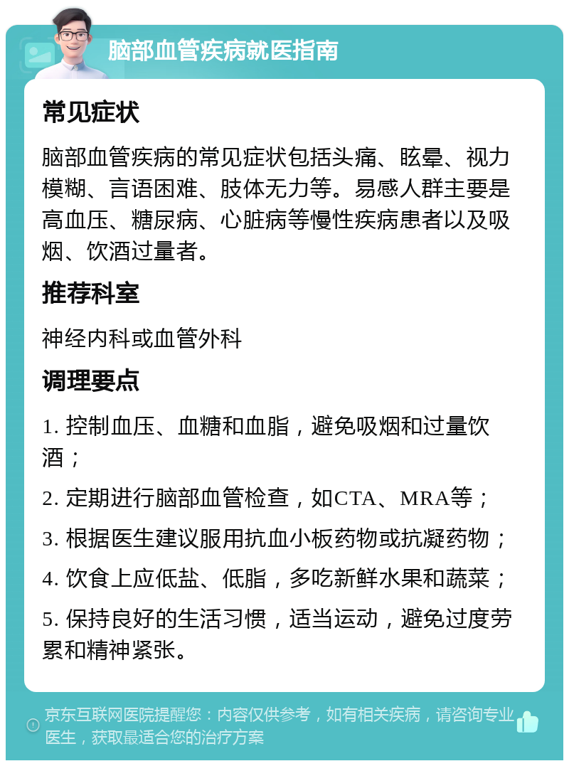 脑部血管疾病就医指南 常见症状 脑部血管疾病的常见症状包括头痛、眩晕、视力模糊、言语困难、肢体无力等。易感人群主要是高血压、糖尿病、心脏病等慢性疾病患者以及吸烟、饮酒过量者。 推荐科室 神经内科或血管外科 调理要点 1. 控制血压、血糖和血脂，避免吸烟和过量饮酒； 2. 定期进行脑部血管检查，如CTA、MRA等； 3. 根据医生建议服用抗血小板药物或抗凝药物； 4. 饮食上应低盐、低脂，多吃新鲜水果和蔬菜； 5. 保持良好的生活习惯，适当运动，避免过度劳累和精神紧张。